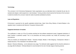 Page | 8
Terminology
This curriculum is for E-Commerce Development. Some organisations may use alternative terms to describe this job role, for
example web designer, web2 programmer or web developer. Training providers should examine the Overview of the Curriculum
to determine whether this curriculum meets the needs of potential candidates/incumbents.
Laws and Regulations
E-Commerce is governed by the specific applicable territorial laws, Cyber Crime Wing; Ministry of Interior-Pakistan is the
regulation body in compliance with Electronic Transaction Ordinance 2001.
Suggested distribution of modules
This qualification is made up of Five (5) modules excluding the final software development project. Suggested distribution of
these modules is presented overleaf. This is not prescriptive and training providers may modify this according to given
circumstances.
Three (3) modules are interdependent: Module 1: Business Analysis; Module 2: Web Designing / Development; Module 3:
Quality Assurance. This is illustrated in the distribution table.
Module 4: Electronic Marketing – can be delivered at any stage. The distribution table suggests that this should be delivered at
any stage after the Module-1. Whereas Module-5 is recommended for the visit in the later stages of teaching exercise.
 