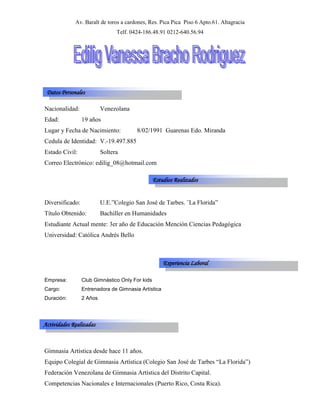 Av. Baralt de toros a cardones, Res. Pica Pica  Piso 6 Apto.61. Altagracia<br />Telf. 0424-186.48.91 0212-640.56.94<br />Datos Personales<br />Nacionalidad:Venezolana<br />Edad:19 años<br />Lugar y Fecha de Nacimiento: 8/02/1991  Guarenas Edo. Miranda <br />Cedula de Identidad:V.-19.497.885<br />Estado Civil: Soltera<br />Correo Electrónico: edilig_08@hotmail.com<br />Estudios Realizados<br />Diversificado:U.E.”Colegio San José de Tarbes. ¨La Florida”<br />Título Obtenido:Bachiller en Humanidades<br />Estudiante Actual mente: 3er año de Educación Mención Ciencias Pedagógica <br />Universidad: Católica Andrés Bello  <br />Experiencia Laboral<br />Empresa:Club Gimnástico Only For kids  <br />Cargo:Entrenadora de Gimnasia Artística <br />Duración:2 Años<br />Actividades Realizadas<br />Gimnasia Artística desde hace 11 años.<br />Equipo Colegial de Gimnasia Artística (Colegio San José de Tarbes “La Florida”)<br />Federación Venezolana de Gimnasia Artística del Distrito Capital.<br />Competencias Nacionales e Internacionales (Puerto Rico, Costa Rica).<br />