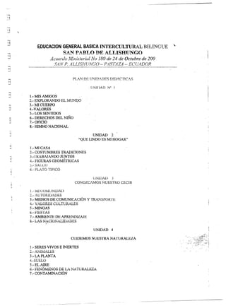 ~
,,~
  ..•.
;--



---'




 ,,~
 "-'
    --o          




   ~
                             EDUCAClON GENERAL BASICA INTERCULTURAL BIT ,TI¡GIJK
    -,                                        ~ Á lI PAR! ,(l fF =. T .r,J~mTNC:O
                                                                  ~~..r  _-    A.      -=-~ __
                                                                       '"--'" ~ B....!.. .,    ~         =. ~~             =...d   =' -~-=-=-=-.,...~   o   =.     '.   .......- __
     .(
     -J                           '&,,'u<.(.·An !i/fi"''¡'';Rrí"f .. l'JO ¡fOno de ?4 de Octubre de 100
                                       .J. .•••••••.        _r ..._
                                                       OI.••• _,    •••••••   _   ..L,Jo. •••••••   OJ   ••        .L'                   ...,                    ••••                 áJ




                                                 SAl'! P. ALLíSHUNGO - P.4ST.4Z4 - ECU4DOR
         1"'1
         --i



         ...,
         d  ;



                                                                                                                 , ¡íNíDAiJ        N" 1

         ;;1
         ....J        1.- MIS AMIGOS
                      2.- EXPLORANDO EL MU~O'
                       3.- MI CUERPO
          ..•
          :¡j
                     . 4.-VALORES
                       5.- LOS SENTIDOS
                       6.- DERECHOS DEL NIÑo
           ~           7.- OFICIO
           -'
                       S.- HIMNO NACIONAL

                                                                                                                UNIDAD   2
                                                                                                         "QUE LINDO ES MI HOGAK'

                      l.-MI CASA
                      2.- COSTUMBRES                               TRAPJCIONES
                      3.-'íRIBAJANDO                              Jt.1NTOS
                      4.- FlGlJRAS GEOIvmTRICAS
                      ).- SALUD
                      6.- fiLA TO TlfiICO

                                                                                                       UNIDAD   j
                                                                                              CONOZCAlvíOS NUESTRO                                  CEClB

                      1.-   t-u C:C.'IvltiN.ü)AIJ
                      2.- AUTORIDADES
                      3.- MEDIOS DE COMUNICACIÓN                                                                 Y TRANSIJf.JRTE                '
                      4.- VÁLORES CULTURALES
                      5.-MlNGAS
                      6.-F1ESTAS
                      7.- AMBIENTE DE APRENDIZAJE
                      &.- LAS NACIONALIDADES

                                                                                                                         UNIDAD 4

                                                                                       CUIDEMOS                     NUESTRA           NATURALEZA

                      1.- SERES VIVOS E INERTES
                      2.- ANiMALES
                      3.-LAPLANTA
                      4.-SUhLO
                      5.-ELAIRE
                      6.- FENÓlviENOS DE LA NATURALEZA
                      7.- CONTAMINACIÓN
 