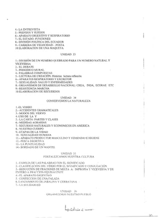 4.- LA ENTREVISTA.
5.- PREFIJOS Y SUFIJOS
6.-. APARA TO DIGESTIVO          y RESPIRATORiO
7.- EL ESTADO: FlJNCIONES
8.- DMSIÓNPOLÍTfCA    DEL ECUADOR
9.- CARRER.4. DE VELOCIDAD - POSTA
10 ELABORAC10N DE 1.JNA MAQU ETA

                                              UNiDAD        33

1.-[)rVISJÓN DE UN NUMERO QUEBRADO PARA UN NUMERO NA TURAL y
VICEVERSA
2.-   EL DEBA TE
3.-   PERTODlCO MURAL
4.-   PALABRAS COMPUESTAS
5.-   LECTUR.A. DE CREACIÓN. Historias lectura reflexión
6.-   APARATOS RESPlRATORiO     y EXCRETOR
7.-   SEXUALIDAD:   SALUD Y E'~FERMEDADES
8.-   ORGANISMOS DE DESl'..RROLLO NACIONAL: CRE}l.,                      IN DA, ECORAE·· ETC
9.-   RESISTENClA MARCHA
10    ELABORA.CION DE RECUERDOS

                                              uNTDAD        34
                                CONSERVEMOS           LA NATURALEZA

l.-EL VERBO
2.- ACCIDENTES GRMviA TICALES
3.- MODOS DELVERVO
4.-USO DE LA Y
5.- LA CARTA: PARTES Y CLASES
6.- MEDIDAS AGRARIAS
7.- RECURSOS NA TtIRALES y ECONOMICOS EN AMéRiCA
8.- NUESTRO CUERPO
9.- ETAPAS DE LA VlDALJ
10.- SEXUALIDAD HUMANA
11.- AP,A.RATO PRODUCTOR !1ASC~UUNO y FElvlENINUE HIGlENE

l3.- LA..PUl'··iTUALlD .. D
                        
j4.- BC)RD/.DO DELTN MANTEL

                                               1.J~~I[).'.})35
                            FORTALEZCAM:OS           NUESTRA        CULFiRA.

1.- Fi.t11LJ.A~ DE l~.<'S P}.L·A.BF~jS (~CiN EL Sl(ll'nflC~/[jC)
2.- ('LASiFiCACiONDEL               /ERBO P(II< EL SlCiN¡flCfDO   y CONJUG/'.UON
3.- RE.DL!CCIé~r-~      DE FP..ACf()~¡ES DE lvn~T~Tf ¡-: UvÍPRC}PJÁ "'/-':v']C:E,-"./ERSA   y DE
ENTERO / FR lCCrnN FQUlV! l.ENTE
4.- FL. /.PAí<fTO m(¡ESTIVO
5,·· C~{)rrFE(::(~l(~}J:..,J E LJi'J/ F AL.i.r)/~_
                           D
6.·LA,N1AMlENTO              DE J/B.A.UN; 'y' CERB,ll..TA!';/
7.- l..,¡ S(}Lfr)/;RL~'D
 
