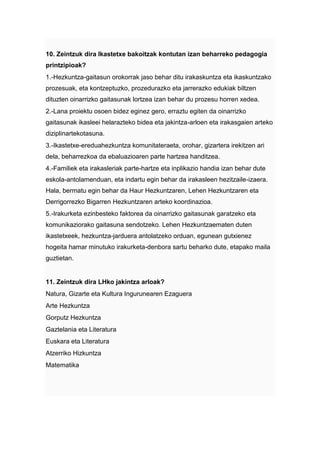 10. Zeintzuk dira Ikastetxe bakoitzak kontutan izan beharreko pedagogia
printzipioak?
1.-Hezkuntza-gaitasun orokorrak jaso behar ditu irakaskuntza eta ikaskuntzako
prozesuak, eta kontzeptuzko, prozedurazko eta jarrerazko edukiak biltzen
dituzten oinarrizko gaitasunak lortzea izan behar du prozesu horren xedea.
2.-Lana proiektu osoen bidez eginez gero, erraztu egiten da oinarrizko
gaitasunak ikasleei helarazteko bidea eta jakintza-arloen eta irakasgaien arteko
diziplinartekotasuna.
3.-Ikastetxe-ereduahezkuntza komunitateraeta, orohar, gizartera irekitzen ari
dela, beharrezkoa da ebaluazioaren parte hartzea handitzea.
4.-Familiek eta irakasleriak parte-hartze eta inplikazio handia izan behar dute
eskola-antolamenduan, eta indartu egin behar da irakasleen hezitzaile-izaera.
Hala, bermatu egin behar da Haur Hezkuntzaren, Lehen Hezkuntzaren eta
Derrigorrezko Bigarren Hezkuntzaren arteko koordinazioa.
5.-Irakurketa ezinbesteko faktorea da oinarrizko gaitasunak garatzeko eta
komunikaziorako gaitasuna sendotzeko. Lehen Hezkuntzaematen duten
ikastetxeek, hezkuntza-jarduera antolatzeko orduan, egunean gutxienez
hogeita hamar minutuko irakurketa-denbora sartu beharko dute, etapako maila
guztietan.


11. Zeintzuk dira LHko jakintza arloak?
Natura, Gizarte eta Kultura Ingurunearen Ezaguera
Arte Hezkuntza
Gorputz Hezkuntza
Gaztelania eta Literatura
Euskara eta Literatura
Atzerriko Hizkuntza
Matematika
 