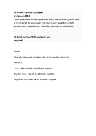 15. Nolakoak dira ebaluazioaren
printzipioak LHn?
Lehen Hezkuntzan, ikasleen gaitasunen ebaluazioa banakatua, jarraitua eta
orokorra izango da, eta ikasleak curriculumeko arlo guztietan egindako
aurrerapenari erreparatuko dio, oinarrizko gaitasunak kontuan hartuta.




16. Zeintzuk dira ARLO bakoitzaren atal
nagusiak?




Sarrera

Oinarrizko gaiatsunak garatzeko alor honek egindako ekarpenak.

Helburuak

Lehen zikloa: edukiak eta ebaluazio irizpidea.

Bigarren zikloa: edukiak eta ebaluazio irizpidea.

Hirugarren zikloa: edukiak eta ebaluazio irizpidea.
 