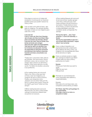 - 166 -
MALLAS DE APRENDIZAJE DE INGLÉS
TAREAS
SUGERIDAS
1
2
3
4
Esta etapa se centra en el trabajo del
estudiante. A continuación se muestran
posibles tareas que pueden realizar los
niños y niñas:
Leer un texto corto sobre el tema , apo-
yado en imágenes. Por ejemplo (puedes
fotocopiar el texto con las imágenes para
cada niño o niña):
Luisa and Jani
Luisa is 7 years old. She’s from Colombia.
Jani is 8 years old. She’s from Brazil. (Dibu-
jarlas con banderas de Colombia y Brasil)
Luisa and Jani meet. They are friends. (Ilus-
trarlas sonriendo como amigas)
They know their rights and responsibilities.
They have the right to an education (ilus-
trar el derecho a la educación). And they
are responsible for doing their homework
and listening to their teachers (ilustrarlas
haciendo sus tareas y escuchando a sus
profesores).
*Traducción: Luisa tiene 7 años. Ella es
de Colombia. Jani tiene 8 años. Ella es
de Brasil. Luisa y Jani se conocen. Son
amigas. Ellas conocen sus derechos y
deberes. Ellas tienen derecho a la edu-
cación. Y el deber de estudiar y escuchar
a sus profesores.
Participar en una dramatización
corta y aprendida sobre deberes y
responsabilidades.
Ejemplo:
(niño sale y tira una hoja al piso, una
compañera camina detrás y le habla)
Girl: Please, stop! Pick up the garbage. It’s
your responsibility.
(niña llega a clase sin su tarea, su
compañero le habla)
Crear un álbum fotográfico con
representaciones del cumplimiento
de los deberes de niños y niñas. Las
imágenes irán acompañadas del rótulo
de los derechos en inglés.
Crear un contrato escolar en inglés
que contenga los deberes que deben
cumplir todos los niños y niñas y
publicarlos en el salón.
Ejemplo:
• Raise your hand when you want to
speak.
• Wait for your turn.
• Be punctual
• Pre-reading (antes de la lectura):
Pedir a los niños y niñas que lean
el título y vean las imágenes y se
imaginen de qué se trata la historia.
Puedes usar preguntas como:
¿Quiénes son las niñas? (who are the
girls?) ¿cuántos años tienen? (how old
are they?) ¿qué hacen? (what are they
doing?)
• While-reading (durante la lectura):
Mientras leen, los niños y niñas pueden
subrayar los derechos y deberes que
encuentren en la lectura.
• Post-reading (después de la lectura):
Al terminar de leer, puedes agrupar
a los niños y niñas para que creen
frases similares a las de la lectura y
las ilustren. Puedes darles el inicio
de las frases y un banco de derechos
y responsabilidades y que ellos
completen donde corresponda). Por
ejemplo:
We have the right to __(love / food /
protection / a name and nationality / a
family)
We have the responsibility to (give love /
eat my food/ follow instructions / respect
others / love my family)
 