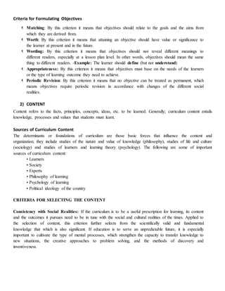 Criteria for Formulating Objectives
 Matching: By this criterion it means that objectives should relate to the goals and the aims from
which they are derived from.
 Worth: By this criterion it means that attaining an objective should have value or significance to
the learner at present and in the future.
 Wording: By this criterion it means that objectives should not reveal different meanings to
different readers, especially at a lesson plan level. In other words, objectives should mean the same
thing to different readers. -Example: The learner should define (but not understand)
 Appropriateness: By this criterion it means that objectives must base on the needs of the learners
or the type of learning outcome they need to achieve.
 Periodic Revision: By this criterion it means that no objective can be treated as permanent, which
means objectives require periodic revision in accordance with changes of the different social
realities.
2) CONTENT
Content refers to the facts, principles, concepts, ideas, etc. to be learned. Generally; curriculum content entails
knowledge, processes and values that students must learn.
Sources of Curriculum Content
The determinants or foundations of curriculum are those basic forces that influence the content and
organization; they include studies of the nature and value of knowledge (philosophy), studies of life and culture
(sociology) and studies of learners and learning theory (psychology). The following are some of important
sources of curriculum content:
• Learners
• Society
• Experts
• Philosophy of learning
• Psychology of learning
• Political ideology of the country
CRITERIA FOR SELECTING THE CONTENT
Consistency with Social Realities: If the curriculum is to be a useful prescription for learning, its content
and the outcomes it pursues need to be in tune with the social and cultural realities of the times. Applied to
the selection of content, this criterion further selects from the scientifically valid and fundamental
knowledge that which is also significant. If education is to serve an unpredictable future, it is especially
important to cultivate the type of mental processes, which strengthen the capacity to transfer knowledge to
new situations, the creative approaches to problem solving, and the methods of discovery and
inventiveness.
 