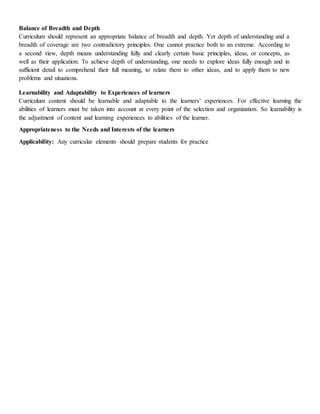 Balance of Breadth and Depth
Curriculum should represent an appropriate balance of breadth and depth. Yet depth of understanding and a
breadth of coverage are two contradictory principles. One cannot practice both to an extreme. According to
a second view, depth means understanding fully and clearly certain basic principles, ideas, or concepts, as
well as their application. To achieve depth of understanding, one needs to explore ideas fully enough and in
sufficient detail to comprehend their full meaning, to relate them to other ideas, and to apply them to new
problems and situations.
Learnability and Adaptability to Experiences of learners
Curriculum content should be learnable and adaptable to the learners’ experiences. For effective learning the
abilities of learners must be taken into account at every point of the selection and organization. So learnability is
the adjustment of content and learning experiences to abilities of the learner.
Appropriateness to the Needs and Interests of the learners
Applicability: Any curricular elements should prepare students for practice
 
