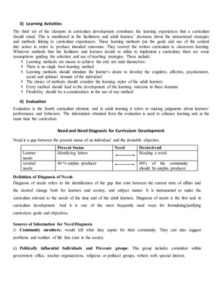 3) Learning Activities
The third set of the elements in curriculum development constitutes the learning experiences that a curriculum
should entail. This is manifested in the facilitators and adult learners’ decisions about the instructional strategies
and methods linking to curriculum experiences. These learning methods put the goals and use of the content
into action in order to produce intended outcomes. They convert the written curriculum to classroom learning.
Whatever methods that the facilitator and learners decide to utilize to implement a curriculum, there are some
assumptions guiding the selection and use of teaching strategies. These include:
 Learning methods are means to achieve the end, not ends themselves.
 There is no single best learning method
 Learning methods should stimulate the learner’s desire to develop the cognitive, affective, psychomotor,
social and spiritual domain of the individual
 The choice of methods should consider the learning styles of the adult learners.
 Every method should lead to the development of the learning outcome in three domains
 Flexibility should be a consideration in the use of any method.
4) Evaluation
Evaluation is the fourth curriculum element; and in adult learning it refers to making judgments about learners’
performance and behaviors. The information obtained from the evaluation is used to enhance learning and at the
same time the curriculum.
Need and Need Diagnosis for Curriculum Development
Need is a gap between the present status of an individual and the desirable objective.
Present Status Need Desired end
Learner
needs
Identifying letters Reading a word.
societal
needs
40 % surplus producer 80% of the community
should be surplus producer
Definition of Diagnosis of Needs
Diagnosis of needs refers to the identification of the gap that exist between the current state of affairs and
the desired change both for learners and society, and subject matter. It is instrumental to make the
curriculum relevant to the needs of the time and of the adult learners. Diagnosis of needs is the first task in
curriculum development. And it is one of the most frequently used ways for formulating/justifying
curriculum goals and objectives.
Sources of Information for NeedDiagnosis
i) Community members: would tell what they aspire for their community. They can also suggest
problems and realities of life that exist in the society
ii) Politically influential Individuals and Pressure groups: This group includes committee within
government office, teacher organizations, religious or political groups, writers with special interest.
 