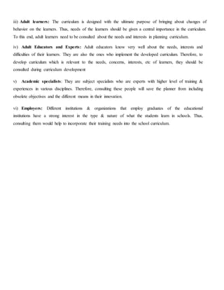iii) Adult learners: The curriculum is designed with the ultimate purpose of bringing about changes of
behavior on the learners. Thus, needs of the learners should be given a central importance in the curriculum.
To this end, adult learners need to be consulted about the needs and interests in planning curriculum.
iv) Adult Educators and Experts: Adult educators know very well about the needs, interests and
difficulties of their learners. They are also the ones who implement the developed curriculum. Therefore, to
develop curriculum which is relevant to the needs, concerns, interests, etc of learners, they should be
consulted during curriculum development
v) Academic specialists: They are subject specialists who are experts with higher level of training &
experiences in various disciplines. Therefore, consulting these people will save the planner from including
obsolete objectives and the different means in their innovation.
vi) Employers: Different institutions & organizations that employ graduates of the educational
institutions have a strong interest in the type & nature of what the students learn in schools. Thus,
consulting them would help to incorporate their training needs into the school curriculum.
 