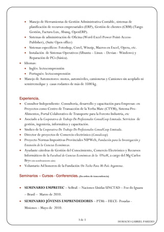  Manejo de Herramientas de Gestión Administrativa Contable, sistemas de
      planificación de recursos empresariales (ERP), Gestión de clientes (CRM) (Tango
      Gestión, Factura Lux, Abanq, OpenERP).
   Sistemas de administración de Oficina (Word-Excel-Power Point-Access-
      Publisher), (Suite Open office)
   Sistemas específicos: Fotoshop, Corel, Winzip, Macros en Excel, Opera, etc.
   Instalación de Sistemas Operativos (Ubuntu – Linux – Devian - Windows) y
      Reparación de PCs (básica).
 Idiomas:
   Inglés: lectocomprensión
   Portugués: lectocomprensión
 Manejo de Automotores: motos, automóviles, camionetas y Camiones sin acoplado ni
  semirremolque y casas rodantes de más de 3500 kg.


Experiencia.
 Consultor Independiente: Consultoría, desarrollo y capacitación para Empresas: en
   Proyectos como Centro de Transacción de la Yerba Mate (CTYM), Sistema Pro-
   Alimentos, Portal Colaborativo de Transporte para la Foresto Industria, etc
 Asociado a la Cooperativa de Trabajo De Profesionales ConsulCoop Limitada. Servicios de
   gestión, ingeniería, informática y capacitación.
 Sindico de la Cooperativa De Trabajo De Profesionales ConsulCoop Limitada.
 Director de proyectos de Comercio electrónico (Consulcoop)
 Proyecto Normas Impositivas Provinciales NIPWeb, Fundación para la Investigación y
   Extensión de la Ciencias Económicas.
 Ayudante cátedras de Gestión del Conocimiento, Comercio Electrónico y Recursos
   Informáticos de la Facultad de Ciencias Económicas de la UNaM, a cargo del Mg Carlos
   Brys (sin nombramiento aún)
 Voluntario Ad honoren de la Fundación Un Techo Para Mi País Argentina.


Seminarios – Cursos - Conferencias. (En orden de trascendencia)


   SEMINARIO EMPRETEC – SeBraE – Naciones Unidas UNCTAD – Foz do Iguazu
    – Brasil – Marzo de 2010.
   SEMINARIO JÓVENES EMPRENDEDORES – PTMi – FIECE- Posadas -
    Misiones – Mayo de 2010.


                                           3 de 3
                                                                        HORACIO GABRIEL PAREDES
 