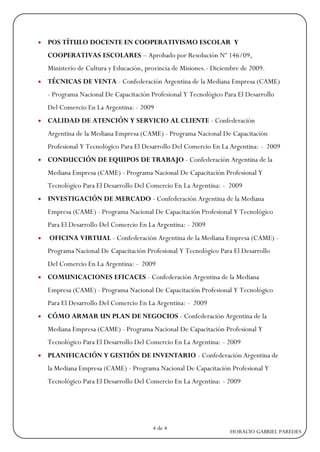    POS TÍTULO DOCENTE EN COOPERATIVISMO ESCOLAR Y
    COOPERATIVAS ESCOLARES – Aprobado por Resolución Nº 146/09,
    Ministerio de Cultura y Educación, provincia de Misiones.- Diciembre de 2009.
   TÉCNICAS DE VENTA - Confederación Argentina de la Mediana Empresa (CAME)
    - Programa Nacional De Capacitación Profesional Y Tecnológico Para El Desarrollo
    Del Comercio En La Argentina: - 2009
   CALIDAD DE ATENCIÓN Y SERVICIO AL CLIENTE - Confederación
    Argentina de la Mediana Empresa (CAME) - Programa Nacional De Capacitación
    Profesional Y Tecnológico Para El Desarrollo Del Comercio En La Argentina: - 2009
   CONDUCCIÓN DE EQUIPOS DE TRABAJO - Confederación Argentina de la
    Mediana Empresa (CAME) - Programa Nacional De Capacitación Profesional Y
    Tecnológico Para El Desarrollo Del Comercio En La Argentina: - 2009
   INVESTIGACIÓN DE MERCADO - Confederación Argentina de la Mediana
    Empresa (CAME) - Programa Nacional De Capacitación Profesional Y Tecnológico
    Para El Desarrollo Del Comercio En La Argentina: - 2009
   OFICINA VIRTUAL - Confederación Argentina de la Mediana Empresa (CAME) -
    Programa Nacional De Capacitación Profesional Y Tecnológico Para El Desarrollo
    Del Comercio En La Argentina: - 2009
   COMUNICACIONES EFICACES - Confederación Argentina de la Mediana
    Empresa (CAME) - Programa Nacional De Capacitación Profesional Y Tecnológico
    Para El Desarrollo Del Comercio En La Argentina: - 2009
   CÓMO ARMAR UN PLAN DE NEGOCIOS - Confederación Argentina de la
    Mediana Empresa (CAME) - Programa Nacional De Capacitación Profesional Y
    Tecnológico Para El Desarrollo Del Comercio En La Argentina: - 2009
   PLANIFICACIÓN Y GESTIÓN DE INVENTARIO - Confederación Argentina de
    la Mediana Empresa (CAME) - Programa Nacional De Capacitación Profesional Y
    Tecnológico Para El Desarrollo Del Comercio En La Argentina: - 2009




                                         4 de 4
                                                                    HORACIO GABRIEL PAREDES
 