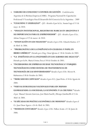    TABLERO DE COMANDO Y CONTROL DE GESTIÓN - Confederación
    Argentina de la Mediana Empresa (CAME) - Programa Nacional De Capacitación
    Profesional Y Tecnológico Para El Desarrollo Del Comercio En La Argentina: - 2009
   “COACHING Y LIDERAZGO” – JCI - dictado el por la Lic. Susana Lugo el 11 de
    mayo de 2010.
   “IMAGEN INSTITUCIONAL, REGISTRO DE MARCAS EN ARGENTINA Y
    SU IMPORTANCIA PARA EL EMPRENDEDOR” – JCI - dictado el por el Lic.
    Adrian Vázquez el 27 de marzo de 2010.
   “INNOVACIÓN EN LOS NEGOCIOS” dictado el por el Dr. Eduardo Kastica el 7
    de Abril de 2006.
   “PROBLEMÁTICA DE LA ENSEÑANZA EN CELULOSA Y PAPEL EN
    IBERO AMÉRICA”. Dictado por el Ing. Omar Iglesias el 30 de Octubre de 2003.
   “LA ENSEÑANZA EN LA INGENIERÍA EN LOS ALBORES DEL SIGLO XX”.
    Dictado por la Dr. María Cristina Área el 30 de Octubre de 2003.
   “INCUBADORA DE EMPRESAS DE BASE TECNOLÓGICA Y PARQUES
    TECNOLÓGICOS COMO SISTEMA DE TRANSFERENCIA DE
    TECNOLOGÍA DE LAS UNIVERSIDADES” dictado el por el Dr. Héctor R.
    Rubinstein el 30 de Octubre de 2003.
   “MERCADO DE CAPITALES” dictado el por el Cr. Juan Fleita el 18 de Agosto de
    2004.
   “NUEVAS ESTRATEGIAS NACIONALES PARA UN MUNDO
    GLOBALIZADO: LA SOCIEDAD, LA ECONOMÍA Y LA CULTURA ” dictado
    el por Manuel Antonio Garreton, José María Fanelli y Mempo Giardinellli el 15 de
    Abril de 2004.
   “II DÉCADAS DE POLÍTICA ECONÓMICA DE MISIONES” dictado el por el
    Cr. Juan Omar Aguero el 6 de Abril de 2005.
   “MODELOS CONTABLES” dictado el por el Dr. Palhen Acuña el 2 de Junio de
    2006.



                                           5 de 5
                                                                       HORACIO GABRIEL PAREDES
 