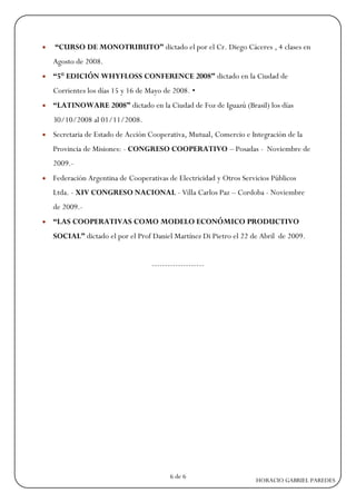    “CURSO DE MONOTRIBUTO” dictado el por el Cr. Diego Cáceres , 4 clases en
    Agosto de 2008.
   “5° EDICIÓN WHYFLOSS CONFERENCE 2008” dictado en la Ciudad de
    Corrientes los días 15 y 16 de Mayo de 2008. •
   “LATINOWARE 2008” dictado en la Ciudad de Foz de Iguazú (Brasil) los días
    30/10/2008 al 01/11/2008.
   Secretaria de Estado de Acción Cooperativa, Mutual, Comercio e Integración de la
    Provincia de Misiones: - CONGRESO COOPERATIVO – Posadas - Noviembre de
    2009.-
   Federación Argentina de Cooperativas de Electricidad y Otros Servicios Públicos
    Ltda. - XIV CONGRESO NACIONAL - Villa Carlos Paz – Cordoba - Noviembre
    de 2009.-
   “LAS COOPERATIVAS COMO MODELO ECONÓMICO PRODUCTIVO
    SOCIAL” dictado el por el Prof Daniel Martínez Di Pietro el 22 de Abril de 2009.


                                    --------------------




                                           6 de 6
                                                                     HORACIO GABRIEL PAREDES
 