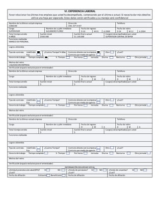 VI. EXPERIENCIA LABORAL
Favor relacionar losúltimos tres empleos que usted ha desempeñado, comenzando por el último o actual.Si necesita dar más detalles
utilice una hoja por separado. Estos datos serán verificados y su manejo será confidencial
Nombre de la última o actual empresa
COMLINE
Dirección
CRA. 43ª19-87
Teléfono
Cargo
SUPERVISOR
Nombre de sujefe inmediato
ALEJANDRO FLOREZ
Fecha de ingreso Fecha de retiro
D 10 M 01 A 2000 D 24 M 12 A 2004
Total tiemposervido
4 AÑOS
Sueldo inicial
$500.000
Sueldo final o actual
$1.100.000
Cargo(s) desempeñado(s) por usted
SUPERVISOR CENTRAL DEBIPER
Funciones realizadas
MANEJO DEPERSONAL
Logros obtenidos
Tipo de contrato: Indefinido
Fijo
¿Cuánto Tiempo? 4 Años Contrato directo con la empresa
Contrato por medio deagencia
Otro ¿Cuál?
Horario detrabajo: Tiempo completo ½ Tiempo Por horas Jornada: Diurna Nocturna Otra jornada
Motivo del retiro
LIQUIDACION EMPRESA
Verificación (espacio exclusivopara el entreistador)
Nombre de la última o actual empresa Dirección Teléfono
Cargo Nombre de sujefe inmediato Fecha de ingreso Fecha de retiro
D M A D M A
Total tiemposervido Sueldo inicial
$
Sueldo final o actual
$
Cargo(s) desempeñado(s) por usted
Funciones realizadas
Logros obtenidos
Tipo de contrato: Indefinido
Fijo
¿Cuánto Tiempo? Contrato directo con la empresa
Contrato por medio deagencia
Otro ¿Cuál?
Horario de trabajo: Tiempo completo ½ Tiempo Por horas Jornada: Diurna Nocturna Otra jornada
Motivo del retiro
Verificación (espacio exclusivopara el entreistador)
Nombre de la última o actual empresa Dirección Teléfono
Cargo Nombre de sujefe inmediato Fecha de ingreso Fecha de retiro
D M A D M A
Total tiemposervido Sueldo inicial
$
Sueldo final o actual
$
Cargo(s) desempeñado(s) por usted
Funciones realizadas
Logros obtenidos
Tipo de contrato: Indefinido
Fijo
¿Cuánto Tiempo? Contrato directo con la empresa
Contrato por medio deagencia
Otro ¿Cuál?
Horario detrabajo: Tiempo completo ½ Tiempo Por horas Jornada: Diurna Nocturna Otra jornada
Motivo del retiro
Verificación (espacio exclusivopara el entreistador)
INFORMACIÓN SEGURIDAD SOCIAL
¿Entidad promotora desalud(EPS)? SI NO
¿Cuál?
¿Fondo de pensiones? SI NO
¿Cuál?
¿Fondo de cesantías? SI NO
¿Cuál?
Fecha de afiliación Cotizante Beneficiario Fecha de afiliación Fecha de afiliación
 