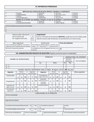 VII. REFERENCIAS PERSONALES
Referencie dos nombres de personas distintas a familiares o empleadores
1.- Nombre
HERNAN ORTEGA
Ocupación
MEDICO
Dirección
CRA. 52 Nro. 43-25
Teléfono
4812124
2.- Nombre
HECTOR DARIO RUIZ
Ocupación
CONTRATISTA
Dirección
CRA. 23 53-22
Teléfono
4514565
Nombre de un familiar que podamos contactar en caso de no localizarlo a usted directamente
3.- Nombre
ADRIANAMOLINAMUÑOZ
Ocupación
EMPLEADA
Dirección
VEREDATABLAZA
Teléfono
5535676
Verificación (Espacioexclusivo parael entrevistador)
1.-
2.-
3.-
Autorizo pedir información
de mi hoja de vida
Sin ninguna restricción. Marque
Con una
X
¡Importante!
Este es un formato de distribución GRATUITA, puede buscarlo en la Web, puede
imprimir o enviar este formato por correo electrónico sin restricciones.
Nota importante
Favor no llamar por teléfono, ni concurrir a
preguntar por el resultado de esta solicitud.
Nosotros le avisaremos, gracias.
Certificación
Para todos los efectos legales, certifico que
todas las respuestas e informaciones
anotadas por mí, en el siguiente formato son
veraces.
Firma del solicitante
_______________________________
CC.
VIII. ADMINISTRACIÓN PROCESO DE SELECCIÓN (Espacio exclusivo para el empleador)
NOMBRE DEL ENTREVISTADOR
ENTREVISTA OBSERVACIONES DEL ASPIRANTE
Asistió a
Entrevista Hora de Llegada
Día Hora Si No
1.-
2.-
ALGUNOS ASPECTOS IMPORTANTES PARA EL CARGO, R- Regular, B- Bien, MB- Muy Bien.
Aspectos Primer
Entrevistador
Segundo
Entrevistador
Aspectos Primer
Entrevistador
Segundo
Entrevistador
Otros aspectos
Puntualidad
R B MB R B MB
Desempeño en
cargos anteriores
R B MB R B MB
Presentación R B MB R B MB
Aceptables
motivos de retiro
de cargos
anteriores
R B MB R B MB
Aspectos de
vigor y salud R B MB R B MB
Se ajusta al perfil
R B MB R B MB
Facilidad de
expresión R B MB R B MB R B MB R B MB
CONCLUSIONES DE LA ENTREVISTA
Primer entrevistador
Segundoentrevistador
Candidatoseleccionadodefinitivamente Sí No Contrátese a partir de Sueldo
$
Candidatoelegible próximamente Sí No Cargo Tipo de contrato
Referencias verificadas por Primer entrevistador Segundoentrevistador Firma de quienautoriza contratación
X
 