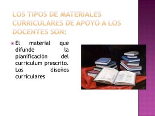 Los tipos de materiales curriculares de apoyo a los docentes son:El material que difunde la planificación del curriculum prescrito. Los diseños curriculares