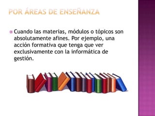 Por áreas de enseñanzaCuando las materias, módulos o tópicos son absolutamente afines. Por ejemplo, una acción formativa que tenga que ver exclusivamente con la informática de gestión.