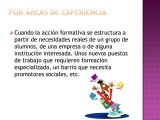 Por áreas de experienciaCuando la acción formativa se estructura a partir de necesidades reales de un grupo de alumnos, de una empresa o de alguna institución interesada. Unos nuevos puestos de trabajo que requieren formación especializada, un barrio que necesita promotores sociales, etc.