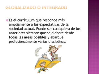 Globalizado o integradoEs el currículum que responde más ampliamente a las expectativas de la sociedad actual. Puede ser cualquiera de los anteriores siempre que se elabore desde todas las áreas posibles y abarque profesionalmente varias disciplinas.