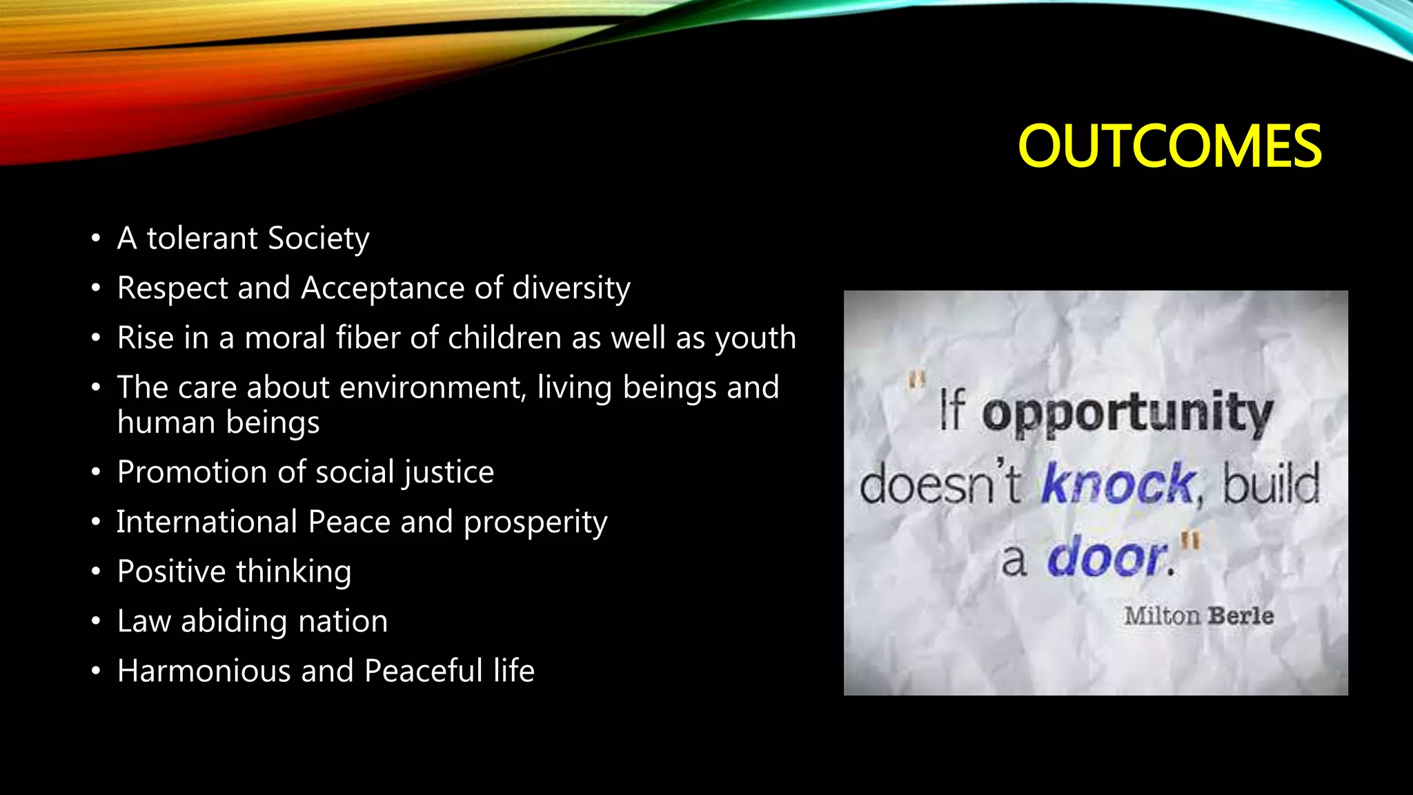 OUTCOMES
• A tolerant Society
• Respect and Acceptance of diversity
• Rise in a moral fiber of children as well as youth
• The care about environment, living beings and
human beings
• Promotion of social justice
• International Peace and prosperity
• Positive thinking
• Law abiding nation
• Harmonious and Peaceful life
 