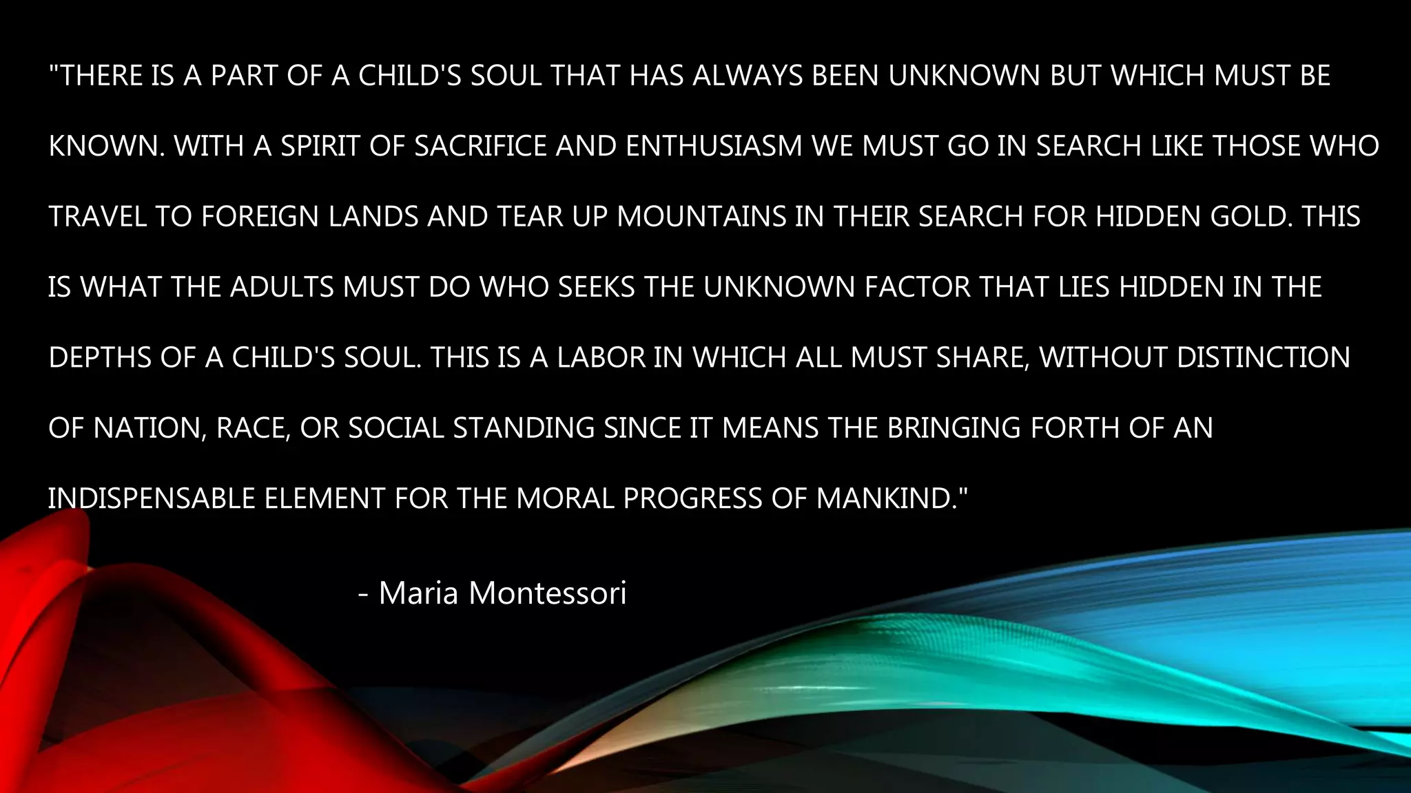 "THERE IS A PART OF A CHILD'S SOUL THAT HAS ALWAYS BEEN UNKNOWN BUT WHICH MUST BE
KNOWN. WITH A SPIRIT OF SACRIFICE AND ENTHUSIASM WE MUST GO IN SEARCH LIKE THOSE WHO
TRAVEL TO FOREIGN LANDS AND TEAR UP MOUNTAINS IN THEIR SEARCH FOR HIDDEN GOLD. THIS
IS WHAT THE ADULTS MUST DO WHO SEEKS THE UNKNOWN FACTOR THAT LIES HIDDEN IN THE
DEPTHS OF A CHILD'S SOUL. THIS IS A LABOR IN WHICH ALL MUST SHARE, WITHOUT DISTINCTION
OF NATION, RACE, OR SOCIAL STANDING SINCE IT MEANS THE BRINGING FORTH OF AN
INDISPENSABLE ELEMENT FOR THE MORAL PROGRESS OF MANKIND."
- Maria Montessori
 