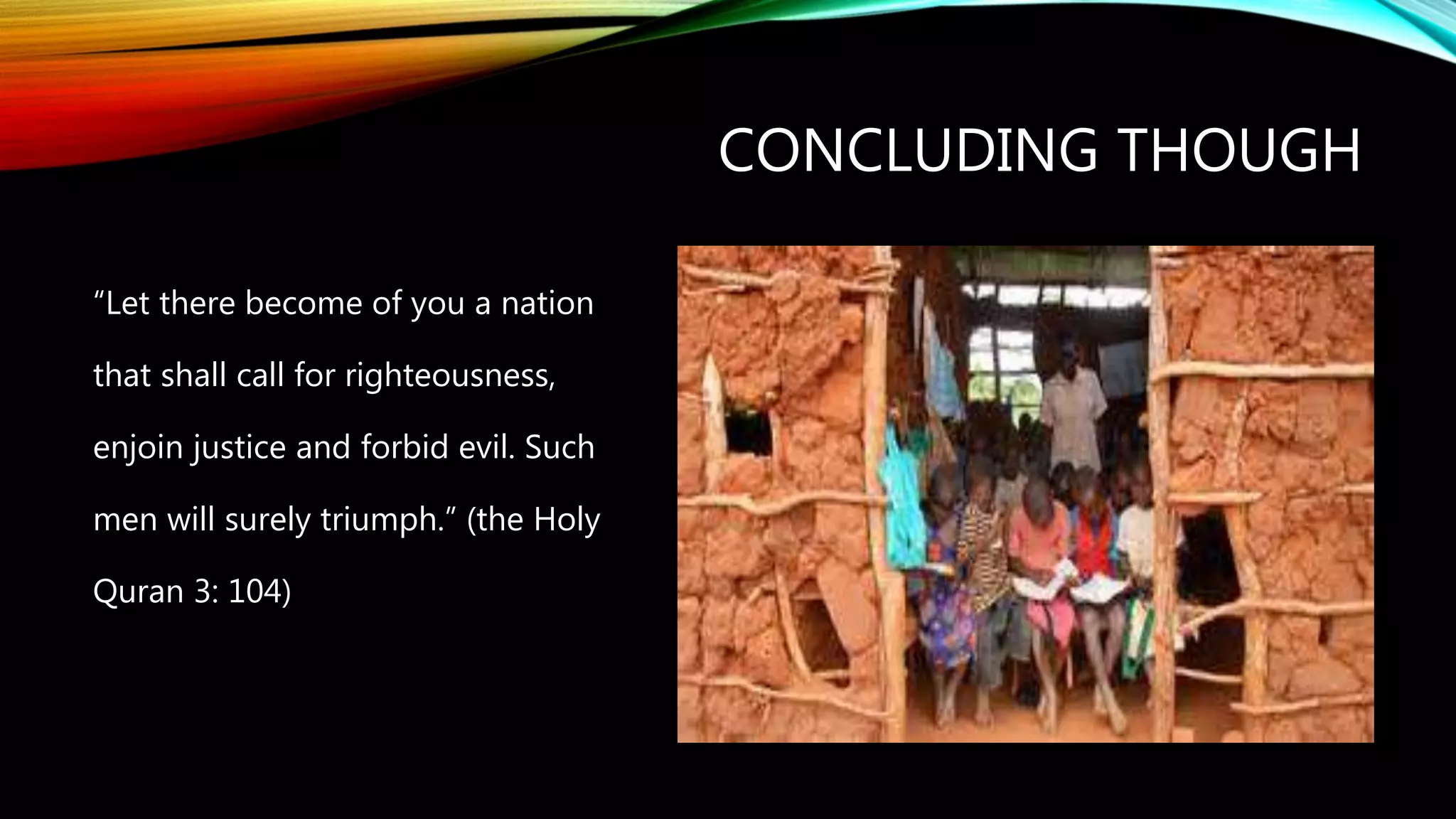 CONCLUDING THOUGH
“Let there become of you a nation
that shall call for righteousness,
enjoin justice and forbid evil. Such
men will surely triumph.” (the Holy
Quran 3: 104)
 