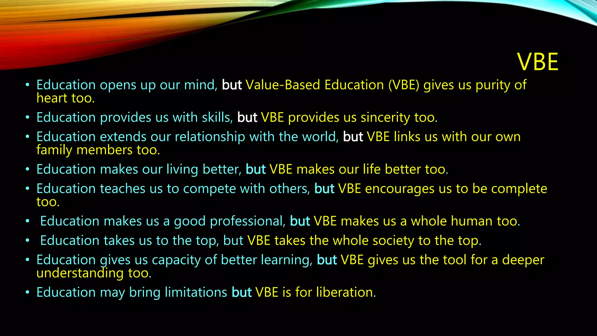 VBE
• Education opens up our mind, but Value-Based Education (VBE) gives us purity of
heart too.
• Education provides us with skills, but VBE provides us sincerity too.
• Education extends our relationship with the world, but VBE links us with our own
family members too.
• Education makes our living better, but VBE makes our life better too.
• Education teaches us to compete with others, but VBE encourages us to be complete
too.
• Education makes us a good professional, but VBE makes us a whole human too.
• Education takes us to the top, but VBE takes the whole society to the top.
• Education gives us capacity of better learning, but VBE gives us the tool for a deeper
understanding too.
• Education may bring limitations but VBE is for liberation.
 
