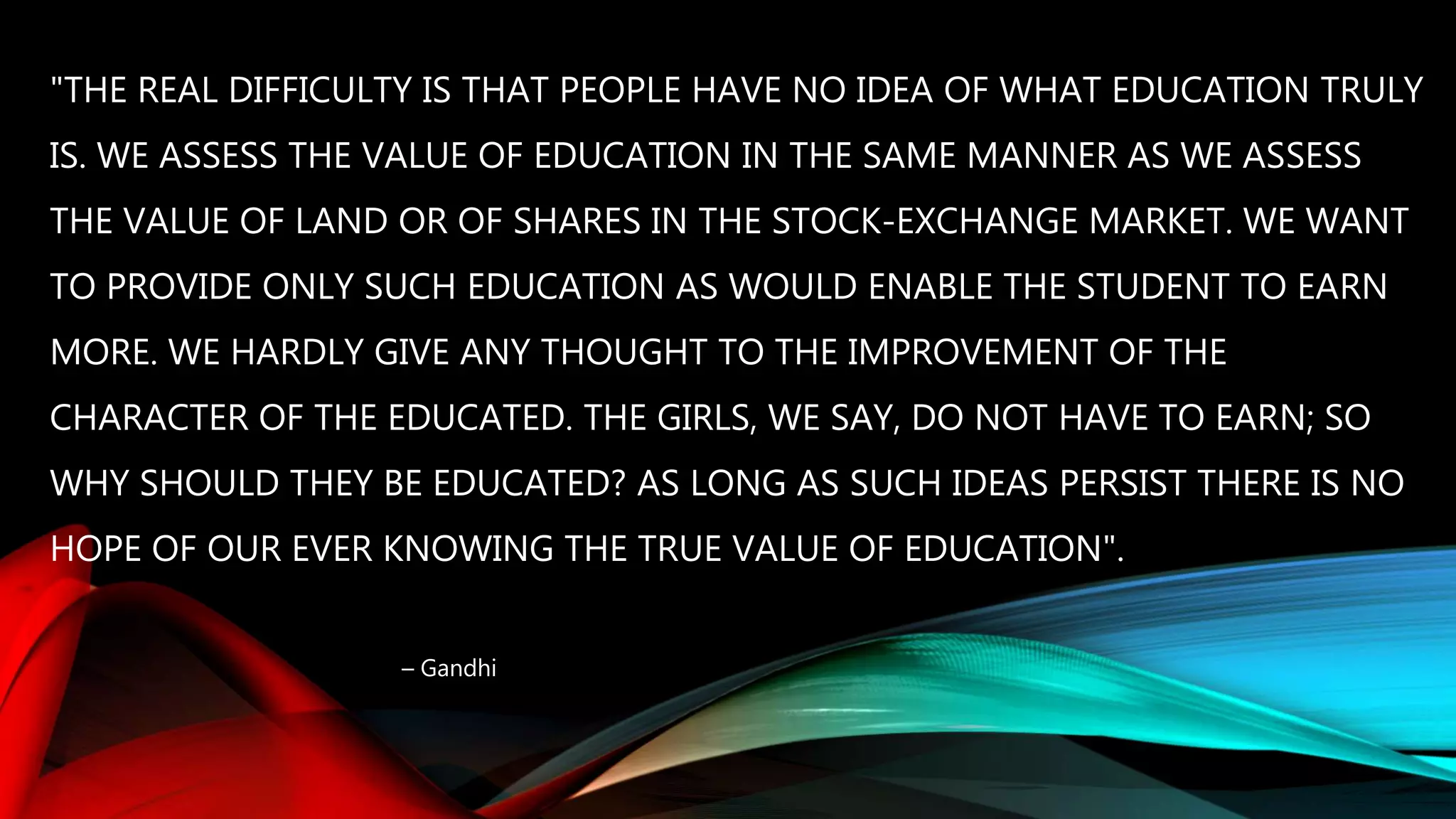 "THE REAL DIFFICULTY IS THAT PEOPLE HAVE NO IDEA OF WHAT EDUCATION TRULY
IS. WE ASSESS THE VALUE OF EDUCATION IN THE SAME MANNER AS WE ASSESS
THE VALUE OF LAND OR OF SHARES IN THE STOCK-EXCHANGE MARKET. WE WANT
TO PROVIDE ONLY SUCH EDUCATION AS WOULD ENABLE THE STUDENT TO EARN
MORE. WE HARDLY GIVE ANY THOUGHT TO THE IMPROVEMENT OF THE
CHARACTER OF THE EDUCATED. THE GIRLS, WE SAY, DO NOT HAVE TO EARN; SO
WHY SHOULD THEY BE EDUCATED? AS LONG AS SUCH IDEAS PERSIST THERE IS NO
HOPE OF OUR EVER KNOWING THE TRUE VALUE OF EDUCATION".
– Gandhi
 
