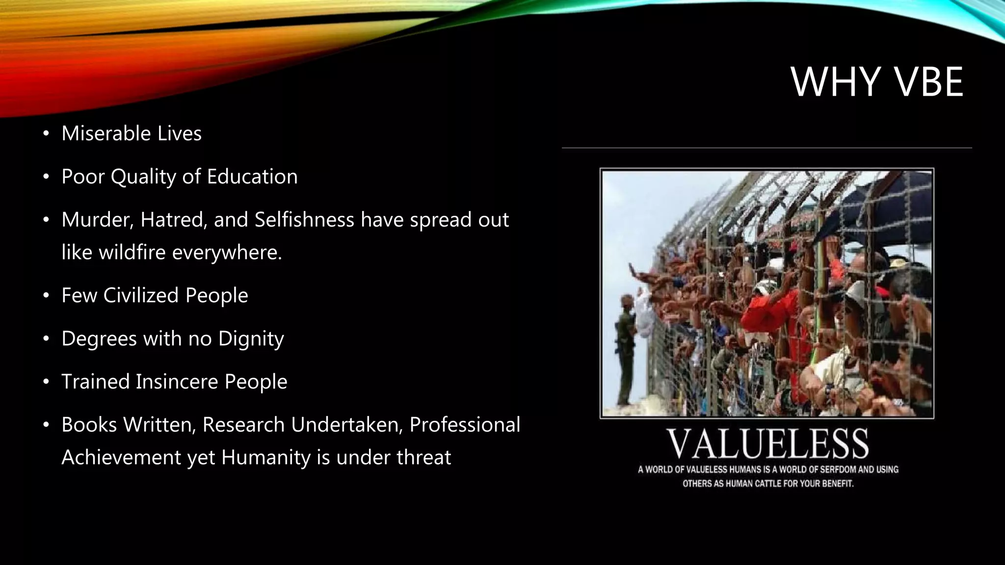 WHY VBE
• Miserable Lives
• Poor Quality of Education
• Murder, Hatred, and Selfishness have spread out
like wildfire everywhere.
• Few Civilized People
• Degrees with no Dignity
• Trained Insincere People
• Books Written, Research Undertaken, Professional
Achievement yet Humanity is under threat
 