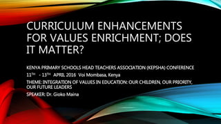 CURRICULUM ENHANCEMENTS
FOR VALUES ENRICHMENT; DOES
IT MATTER?
KENYA PRIMARY SCHOOLS HEAD TEACHERS ASSOCIATION (KEPSHA) CONFERENCE
11TH - 13TH APRIL 2016 Voi Mombasa, Kenya
THEME: INTEGRATION OF VALUES IN EDUCATION: OUR CHILDREN, OUR PRIORITY,
OUR FUTURE LEADERS
SPEAKER: Dr. Gioko Maina
 