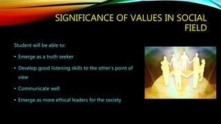 SIGNIFICANCE OF VALUES IN SOCIAL
FIELD
Student will be able to:
• Emerge as a truth seeker
• Develop good listening skills to the other’s point of
view
• Communicate well
• Emerge as more ethical leaders for the society
 