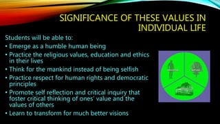 SIGNIFICANCE OF THESE VALUES IN
INDIVIDUAL LIFE
Students will be able to:
• Emerge as a humble human being
• Practice the religious values, education and ethics
in their lives
• Think for the mankind instead of being selfish
• Practice respect for human rights and democratic
principles
• Promote self reflection and critical inquiry that
foster critical thinking of ones’ value and the
values of others
• Learn to transform for much better visions
 