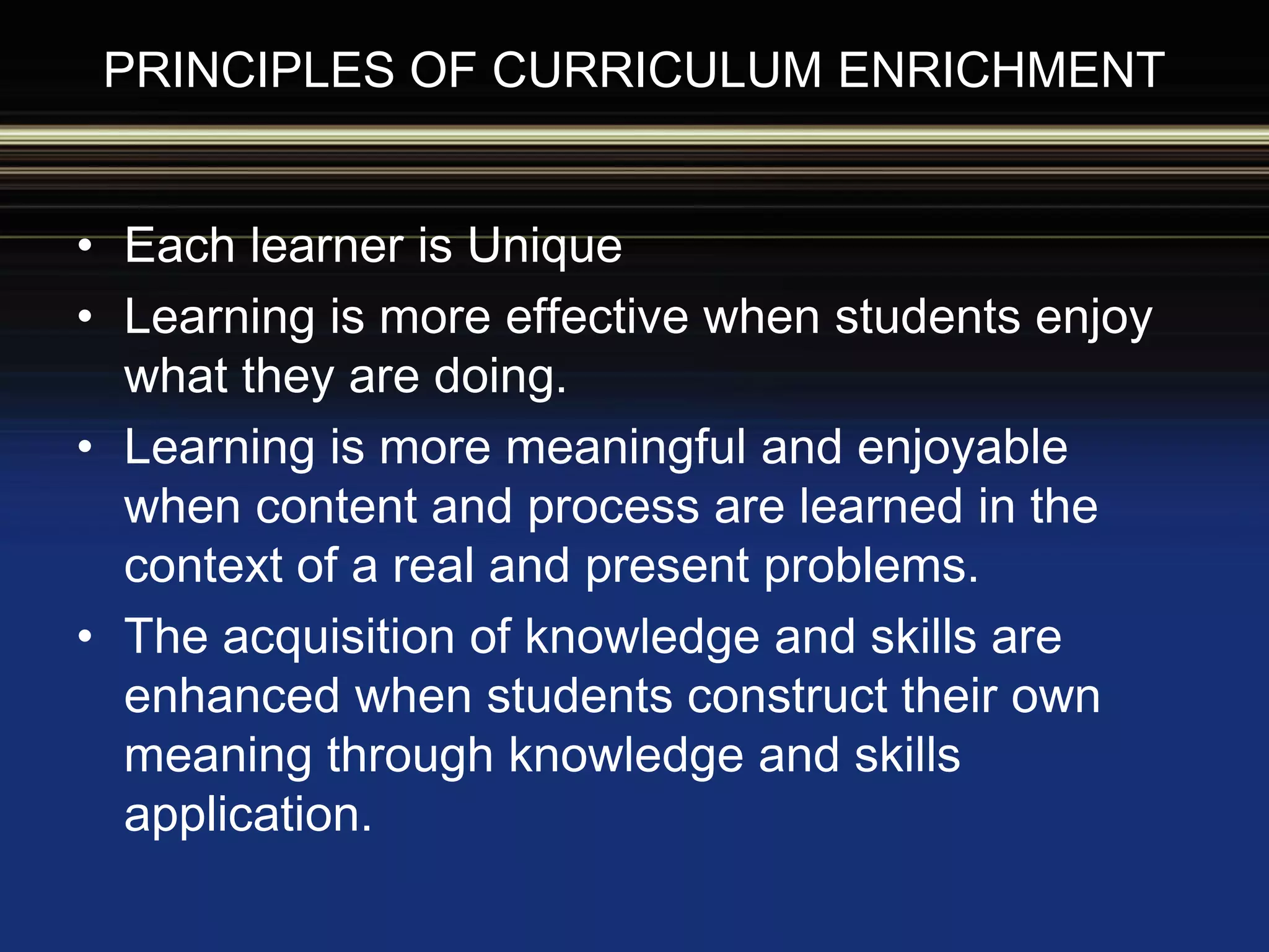 PRINCIPLES OF CURRICULUM ENRICHMENT
• Each learner is Unique
• Learning is more effective when students enjoy
what they are doing.
• Learning is more meaningful and enjoyable
when content and process are learned in the
context of a real and present problems.
• The acquisition of knowledge and skills are
enhanced when students construct their own
meaning through knowledge and skills
application.
 