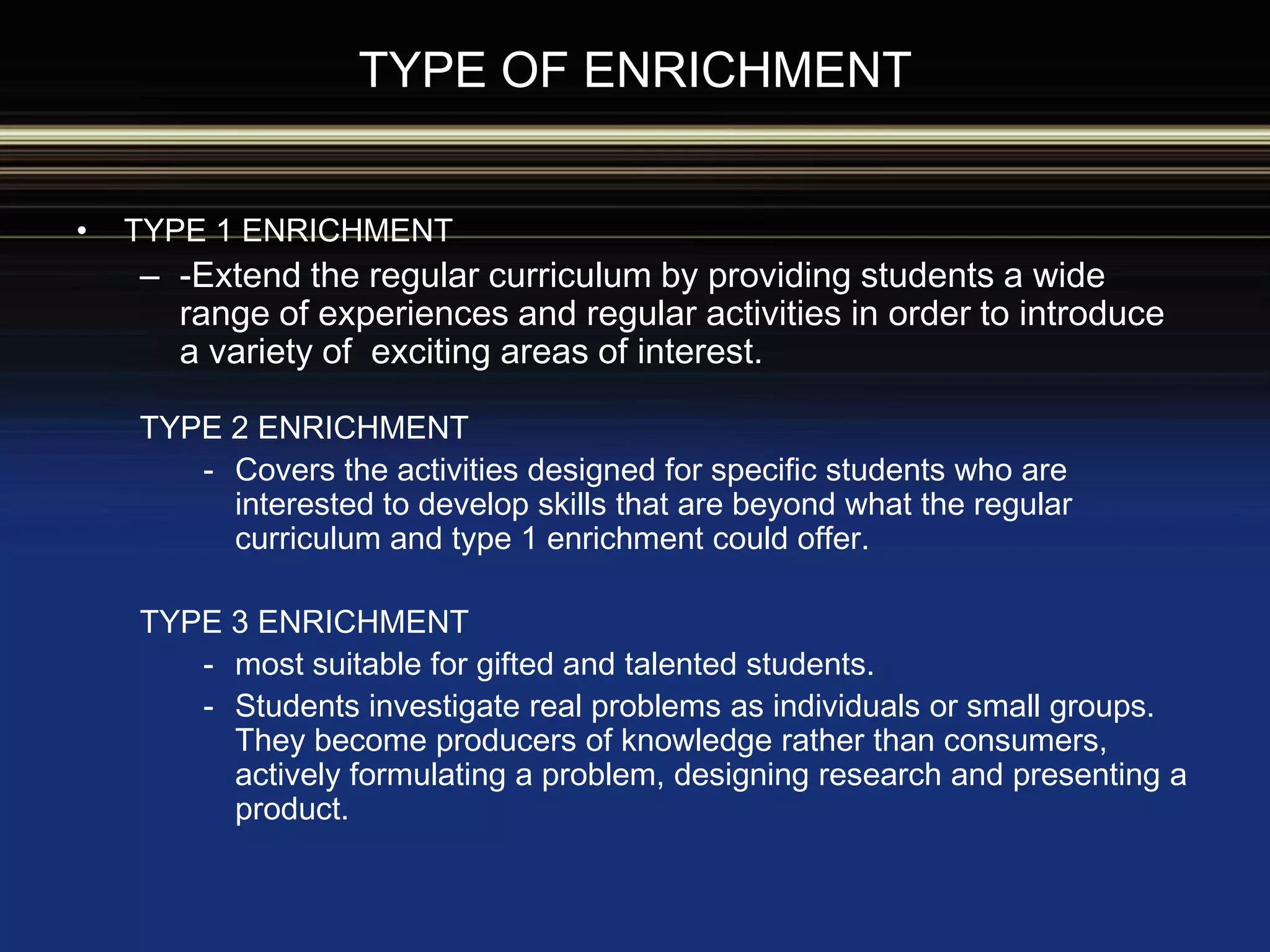 TYPE OF ENRICHMENT
• TYPE 1 ENRICHMENT
– -Extend the regular curriculum by providing students a wide
range of experiences and regular activities in order to introduce
a variety of exciting areas of interest.
TYPE 2 ENRICHMENT
- Covers the activities designed for specific students who are
interested to develop skills that are beyond what the regular
curriculum and type 1 enrichment could offer.
TYPE 3 ENRICHMENT
- most suitable for gifted and talented students.
- Students investigate real problems as individuals or small groups.
They become producers of knowledge rather than consumers,
actively formulating a problem, designing research and presenting a
product.
 