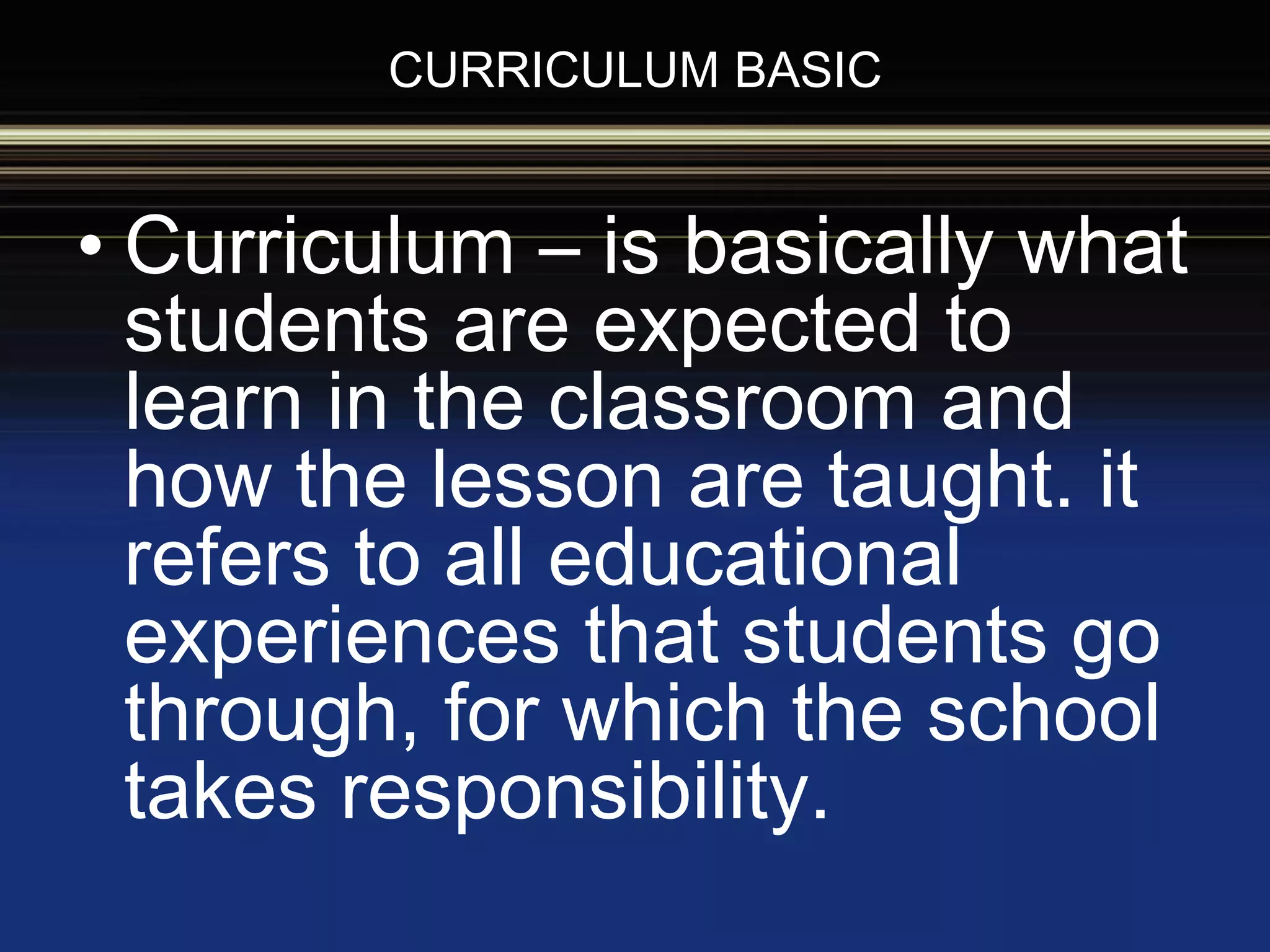 CURRICULUM BASIC
• Curriculum – is basically what
students are expected to
learn in the classroom and
how the lesson are taught. it
refers to all educational
experiences that students go
through, for which the school
takes responsibility.
 