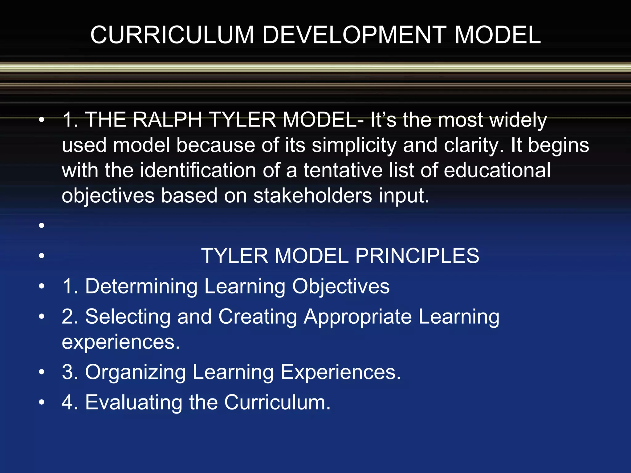 CURRICULUM DEVELOPMENT MODEL
• 1. THE RALPH TYLER MODEL- It’s the most widely
used model because of its simplicity and clarity. It begins
with the identification of a tentative list of educational
objectives based on stakeholders input.
•
• TYLER MODEL PRINCIPLES
• 1. Determining Learning Objectives
• 2. Selecting and Creating Appropriate Learning
experiences.
• 3. Organizing Learning Experiences.
• 4. Evaluating the Curriculum.
 