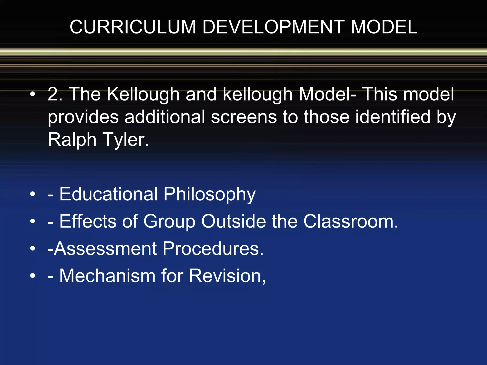 CURRICULUM DEVELOPMENT MODEL
• 2. The Kellough and kellough Model- This model
provides additional screens to those identified by
Ralph Tyler.
• - Educational Philosophy
• - Effects of Group Outside the Classroom.
• -Assessment Procedures.
• - Mechanism for Revision,
 