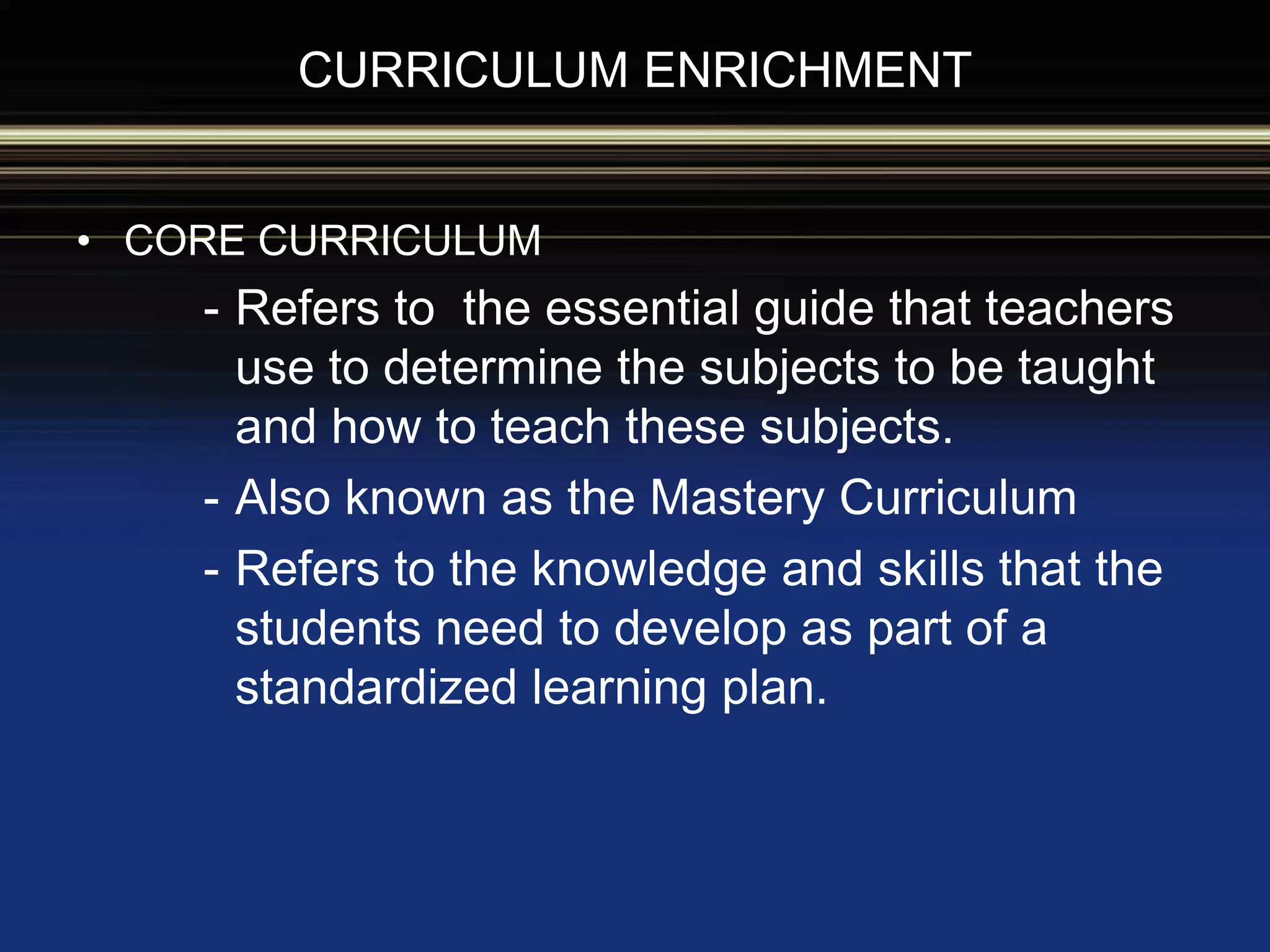 CURRICULUM ENRICHMENT
• CORE CURRICULUM
- Refers to the essential guide that teachers
use to determine the subjects to be taught
and how to teach these subjects.
- Also known as the Mastery Curriculum
- Refers to the knowledge and skills that the
students need to develop as part of a
standardized learning plan.
 