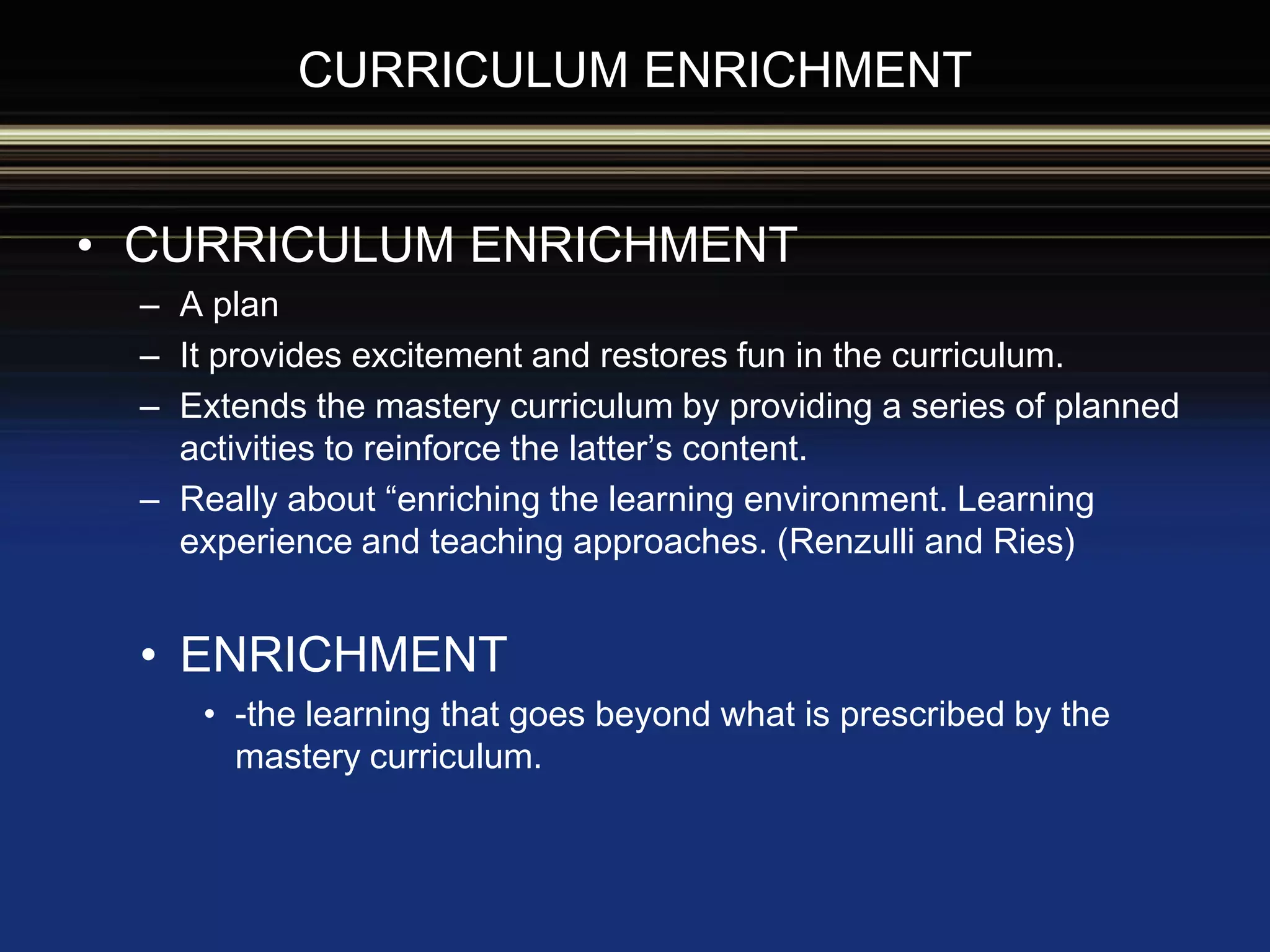 • CURRICULUM ENRICHMENT
– A plan
– It provides excitement and restores fun in the curriculum.
– Extends the mastery curriculum by providing a series of planned
activities to reinforce the latter’s content.
– Really about “enriching the learning environment. Learning
experience and teaching approaches. (Renzulli and Ries)
• ENRICHMENT
• -the learning that goes beyond what is prescribed by the
mastery curriculum.
CURRICULUM ENRICHMENT
 