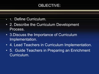 OBJECTIVE:
• 1. Define Curriculum.
• 2. Describe the Curriculum Development
Process.
• 3.Discuss the Importance of Curriculum
Implementation.
• 4. Lead Teachers in Curriculum Implementation.
• 5. Guide Teachers in Preparing an Enrichment
Curriculum.
 