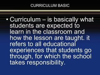 CURRICULUM BASIC
• Curriculum – is basically what
students are expected to
learn in the classroom and
how the lesson are taught. it
refers to all educational
experiences that students go
through, for which the school
takes responsibility.
 