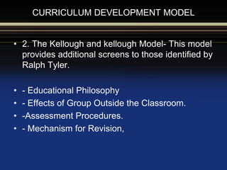 CURRICULUM DEVELOPMENT MODEL
• 2. The Kellough and kellough Model- This model
provides additional screens to those identified by
Ralph Tyler.
• - Educational Philosophy
• - Effects of Group Outside the Classroom.
• -Assessment Procedures.
• - Mechanism for Revision,
 