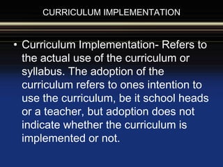 CURRICULUM IMPLEMENTATION
• Curriculum Implementation- Refers to
the actual use of the curriculum or
syllabus. The adoption of the
curriculum refers to ones intention to
use the curriculum, be it school heads
or a teacher, but adoption does not
indicate whether the curriculum is
implemented or not.
 