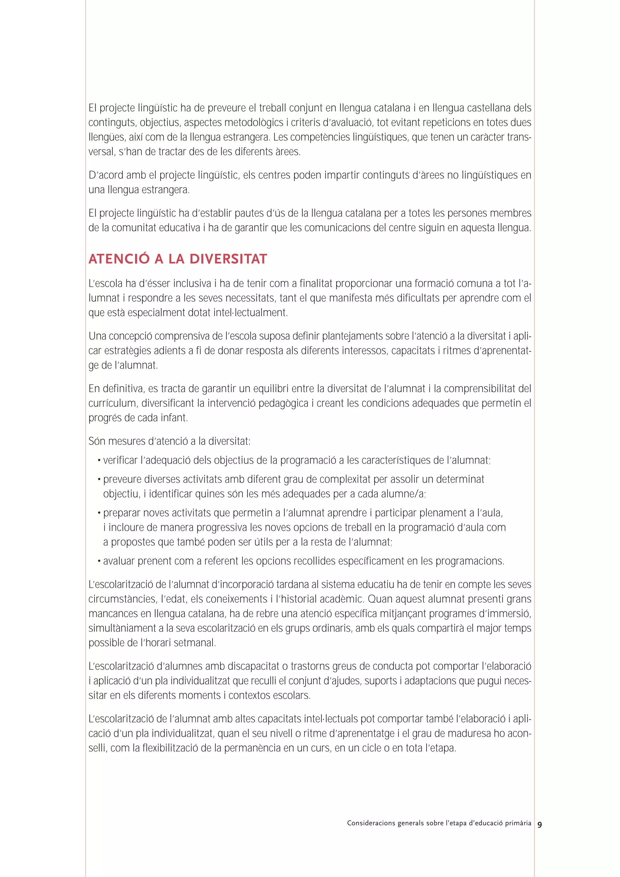 9Consideracions generals sobre l’etapa d’educació primària
El projecte lingüístic ha de preveure el treball conjunt en llengua catalana i en llengua castellana dels
continguts, objectius, aspectes metodològics i criteris d’avaluació, tot evitant repeticions en totes dues
llengües, així com de la llengua estrangera. Les competències lingüístiques, que tenen un caràcter trans-
versal, s’han de tractar des de les diferents àrees.
D’acord amb el projecte lingüístic, els centres poden impartir continguts d’àrees no lingüístiques en
una llengua estrangera.
El projecte lingüístic ha d’establir pautes d’ús de la llengua catalana per a totes les persones membres
de la comunitat educativa i ha de garantir que les comunicacions del centre siguin en aquesta llengua.
ATENCIÓ A LA DIVERSITAT
L’escola ha d’ésser inclusiva i ha de tenir com a finalitat proporcionar una formació comuna a tot l’a-
lumnat i respondre a les seves necessitats, tant el que manifesta més dificultats per aprendre com el
que està especialment dotat intel·lectualment.
Una concepció comprensiva de l’escola suposa definir plantejaments sobre l’atenció a la diversitat i apli-
car estratègies adients a fi de donar resposta als diferents interessos, capacitats i ritmes d’aprenentat-
ge de l’alumnat.
En definitiva, es tracta de garantir un equilibri entre la diversitat de l’alumnat i la comprensibilitat del
currículum, diversificant la intervenció pedagògica i creant les condicions adequades que permetin el
progrés de cada infant.
Són mesures d’atenció a la diversitat:
• verificar l’adequació dels objectius de la programació a les característiques de l’alumnat;
• preveure diverses activitats amb diferent grau de complexitat per assolir un determinat
objectiu, i identificar quines són les més adequades per a cada alumne/a;
• preparar noves activitats que permetin a l’alumnat aprendre i participar plenament a l’aula,
i incloure de manera progressiva les noves opcions de treball en la programació d’aula com
a propostes que també poden ser útils per a la resta de l’alumnat;
• avaluar prenent com a referent les opcions recollides específicament en les programacions.
L’escolarització de l’alumnat d’incorporació tardana al sistema educatiu ha de tenir en compte les seves
circumstàncies, l’edat, els coneixements i l’historial acadèmic. Quan aquest alumnat presenti grans
mancances en llengua catalana, ha de rebre una atenció específica mitjançant programes d’immersió,
simultàniament a la seva escolarització en els grups ordinaris, amb els quals compartirà el major temps
possible de l’horari setmanal.
L’escolarització d’alumnes amb discapacitat o trastorns greus de conducta pot comportar l’elaboració
i aplicació d’un pla individualitzat que reculli el conjunt d’ajudes, suports i adaptacions que pugui neces-
sitar en els diferents moments i contextos escolars.
L’escolarització de l’alumnat amb altes capacitats intel·lectuals pot comportar també l’elaboració i apli-
cació d’un pla individualitzat, quan el seu nivell o ritme d’aprenentatge i el grau de maduresa ho acon-
selli, com la flexibilització de la permanència en un curs, en un cicle o en tota l’etapa.
 