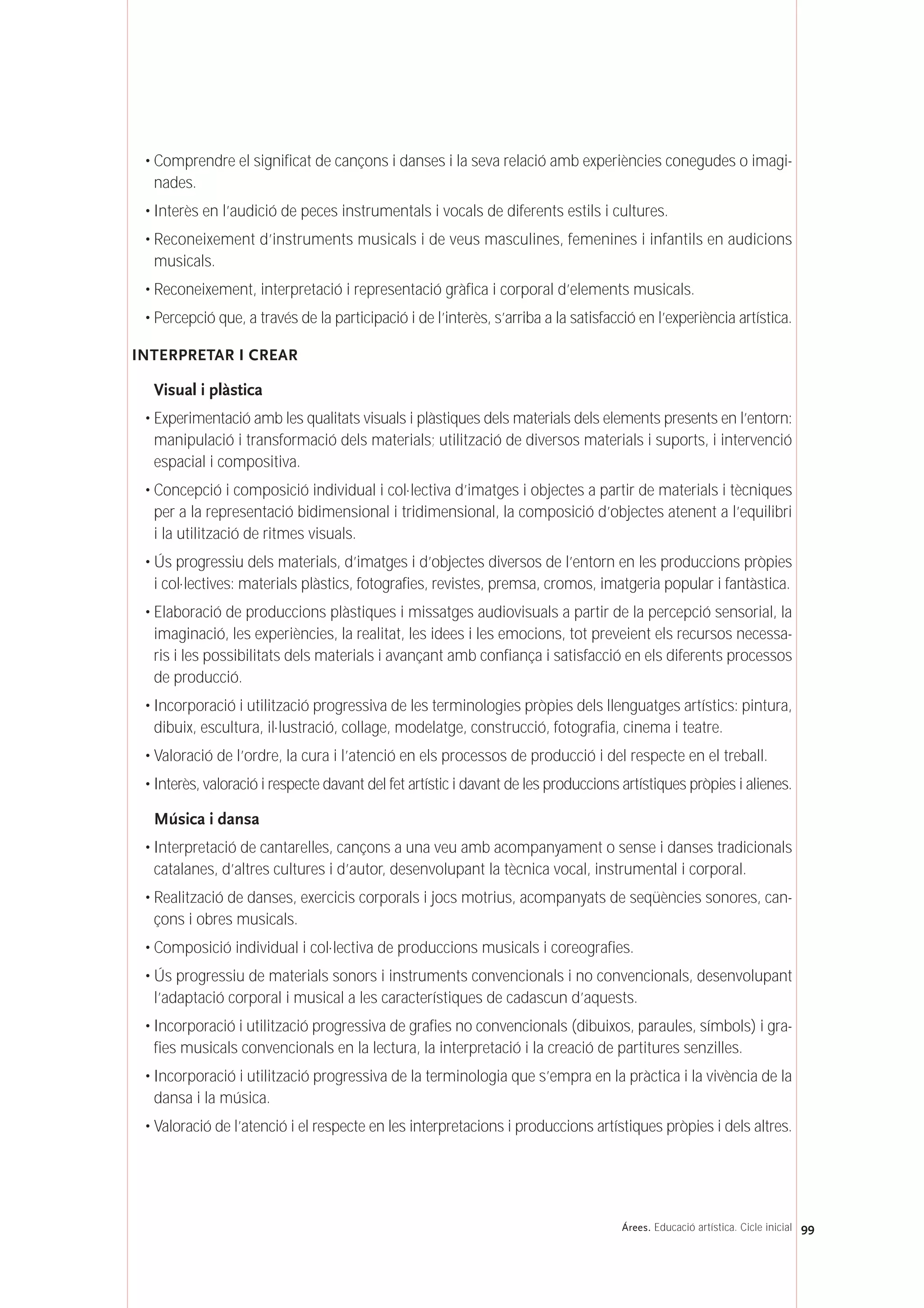 • Comprendre el significat de cançons i danses i la seva relació amb experiències conegudes o imagi-
nades.
• Interès en l’audició de peces instrumentals i vocals de diferents estils i cultures.
• Reconeixement d’instruments musicals i de veus masculines, femenines i infantils en audicions
musicals.
• Reconeixement, interpretació i representació gràfica i corporal d’elements musicals.
• Percepció que, a través de la participació i de l’interès, s’arriba a la satisfacció en l’experiència artística.
INTERPRETAR I CREAR
Visual i plàstica
• Experimentació amb les qualitats visuals i plàstiques dels materials dels elements presents en l’entorn:
manipulació i transformació dels materials; utilització de diversos materials i suports, i intervenció
espacial i compositiva.
• Concepció i composició individual i col·lectiva d’imatges i objectes a partir de materials i tècniques
per a la representació bidimensional i tridimensional, la composició d’objectes atenent a l’equilibri
i la utilització de ritmes visuals.
• Ús progressiu dels materials, d’imatges i d’objectes diversos de l’entorn en les produccions pròpies
i col·lectives: materials plàstics, fotografies, revistes, premsa, cromos, imatgeria popular i fantàstica.
• Elaboració de produccions plàstiques i missatges audiovisuals a partir de la percepció sensorial, la
imaginació, les experiències, la realitat, les idees i les emocions, tot preveient els recursos necessa-
ris i les possibilitats dels materials i avançant amb confiança i satisfacció en els diferents processos
de producció.
• Incorporació i utilització progressiva de les terminologies pròpies dels llenguatges artístics: pintura,
dibuix, escultura, il·lustració, collage, modelatge, construcció, fotografia, cinema i teatre.
• Valoració de l’ordre, la cura i l’atenció en els processos de producció i del respecte en el treball.
• Interès, valoració i respecte davant del fet artístic i davant de les produccions artístiques pròpies i alienes.
Música i dansa
• Interpretació de cantarelles, cançons a una veu amb acompanyament o sense i danses tradicionals
catalanes, d’altres cultures i d’autor, desenvolupant la tècnica vocal, instrumental i corporal.
• Realització de danses, exercicis corporals i jocs motrius, acompanyats de seqüències sonores, can-
çons i obres musicals.
• Composició individual i col·lectiva de produccions musicals i coreografies.
• Ús progressiu de materials sonors i instruments convencionals i no convencionals, desenvolupant
l’adaptació corporal i musical a les característiques de cadascun d’aquests.
• Incorporació i utilització progressiva de grafies no convencionals (dibuixos, paraules, símbols) i gra-
fies musicals convencionals en la lectura, la interpretació i la creació de partitures senzilles.
• Incorporació i utilització progressiva de la terminologia que s’empra en la pràctica i la vivència de la
dansa i la música.
• Valoració de l’atenció i el respecte en les interpretacions i produccions artístiques pròpies i dels altres.
99Árees. Educació artística. Cicle inicial
 
