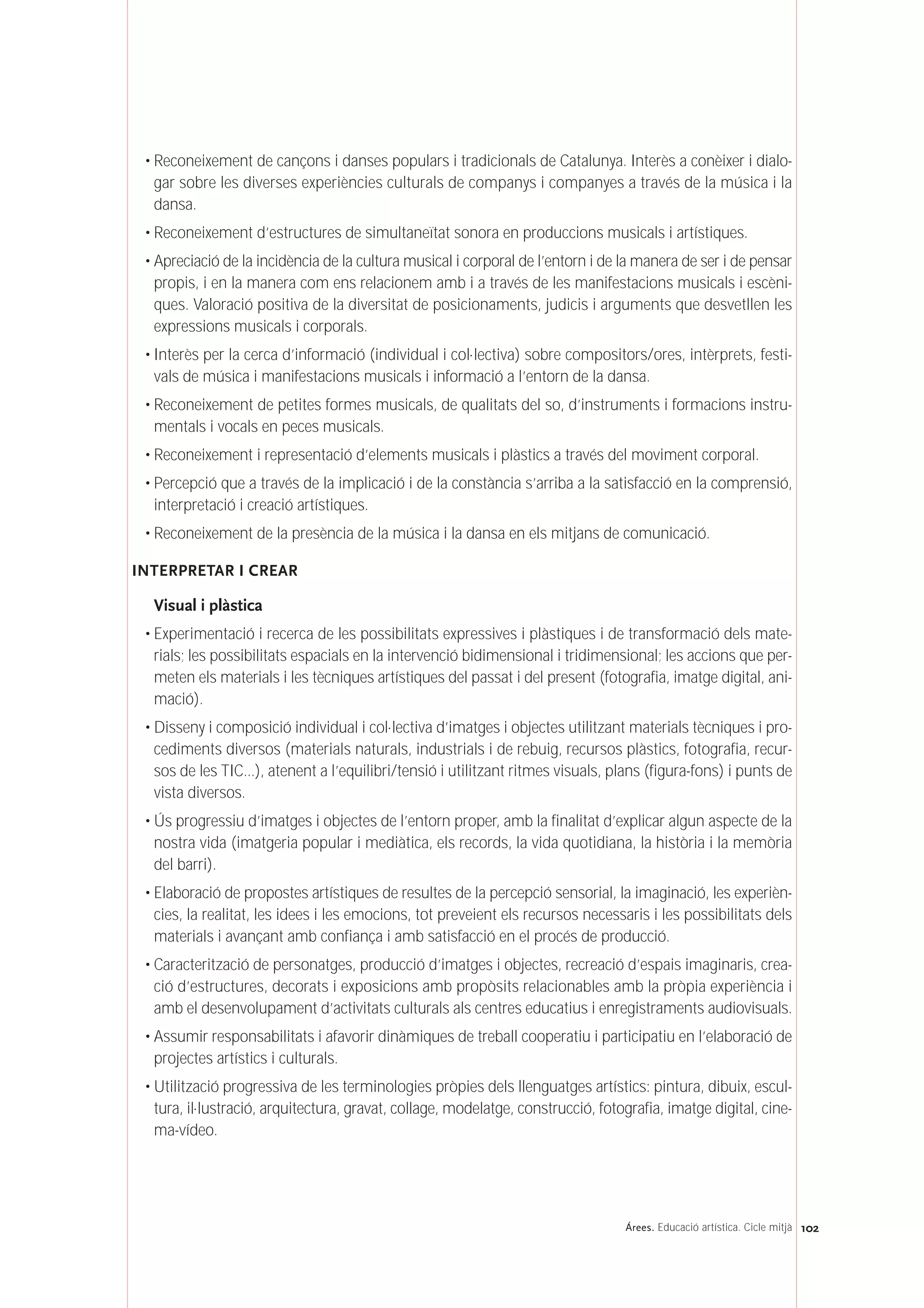 102Árees. Educació artística. Cicle mitjà
• Reconeixement de cançons i danses populars i tradicionals de Catalunya. Interès a conèixer i dialo-
gar sobre les diverses experiències culturals de companys i companyes a través de la música i la
dansa.
• Reconeixement d’estructures de simultaneïtat sonora en produccions musicals i artístiques.
• Apreciació de la incidència de la cultura musical i corporal de l’entorn i de la manera de ser i de pensar
propis, i en la manera com ens relacionem amb i a través de les manifestacions musicals i escèni-
ques. Valoració positiva de la diversitat de posicionaments, judicis i arguments que desvetllen les
expressions musicals i corporals.
• Interès per la cerca d’informació (individual i col·lectiva) sobre compositors/ores, intèrprets, festi-
vals de música i manifestacions musicals i informació a l’entorn de la dansa.
• Reconeixement de petites formes musicals, de qualitats del so, d’instruments i formacions instru-
mentals i vocals en peces musicals.
• Reconeixement i representació d’elements musicals i plàstics a través del moviment corporal.
• Percepció que a través de la implicació i de la constància s’arriba a la satisfacció en la comprensió,
interpretació i creació artístiques.
• Reconeixement de la presència de la música i la dansa en els mitjans de comunicació.
INTERPRETAR I CREAR
Visual i plàstica
• Experimentació i recerca de les possibilitats expressives i plàstiques i de transformació dels mate-
rials; les possibilitats espacials en la intervenció bidimensional i tridimensional; les accions que per-
meten els materials i les tècniques artístiques del passat i del present (fotografia, imatge digital, ani-
mació).
• Disseny i composició individual i col·lectiva d’imatges i objectes utilitzant materials tècniques i pro-
cediments diversos (materials naturals, industrials i de rebuig, recursos plàstics, fotografia, recur-
sos de les TIC...), atenent a l’equilibri/tensió i utilitzant ritmes visuals, plans (figura-fons) i punts de
vista diversos.
• Ús progressiu d’imatges i objectes de l’entorn proper, amb la finalitat d’explicar algun aspecte de la
nostra vida (imatgeria popular i mediàtica, els records, la vida quotidiana, la història i la memòria
del barri).
• Elaboració de propostes artístiques de resultes de la percepció sensorial, la imaginació, les experièn-
cies, la realitat, les idees i les emocions, tot preveient els recursos necessaris i les possibilitats dels
materials i avançant amb confiança i amb satisfacció en el procés de producció.
• Caracterització de personatges, producció d’imatges i objectes, recreació d’espais imaginaris, crea-
ció d’estructures, decorats i exposicions amb propòsits relacionables amb la pròpia experiència i
amb el desenvolupament d’activitats culturals als centres educatius i enregistraments audiovisuals.
• Assumir responsabilitats i afavorir dinàmiques de treball cooperatiu i participatiu en l’elaboració de
projectes artístics i culturals.
• Utilització progressiva de les terminologies pròpies dels llenguatges artístics: pintura, dibuix, escul-
tura, il·lustració, arquitectura, gravat, collage, modelatge, construcció, fotografia, imatge digital, cine-
ma-vídeo.
 