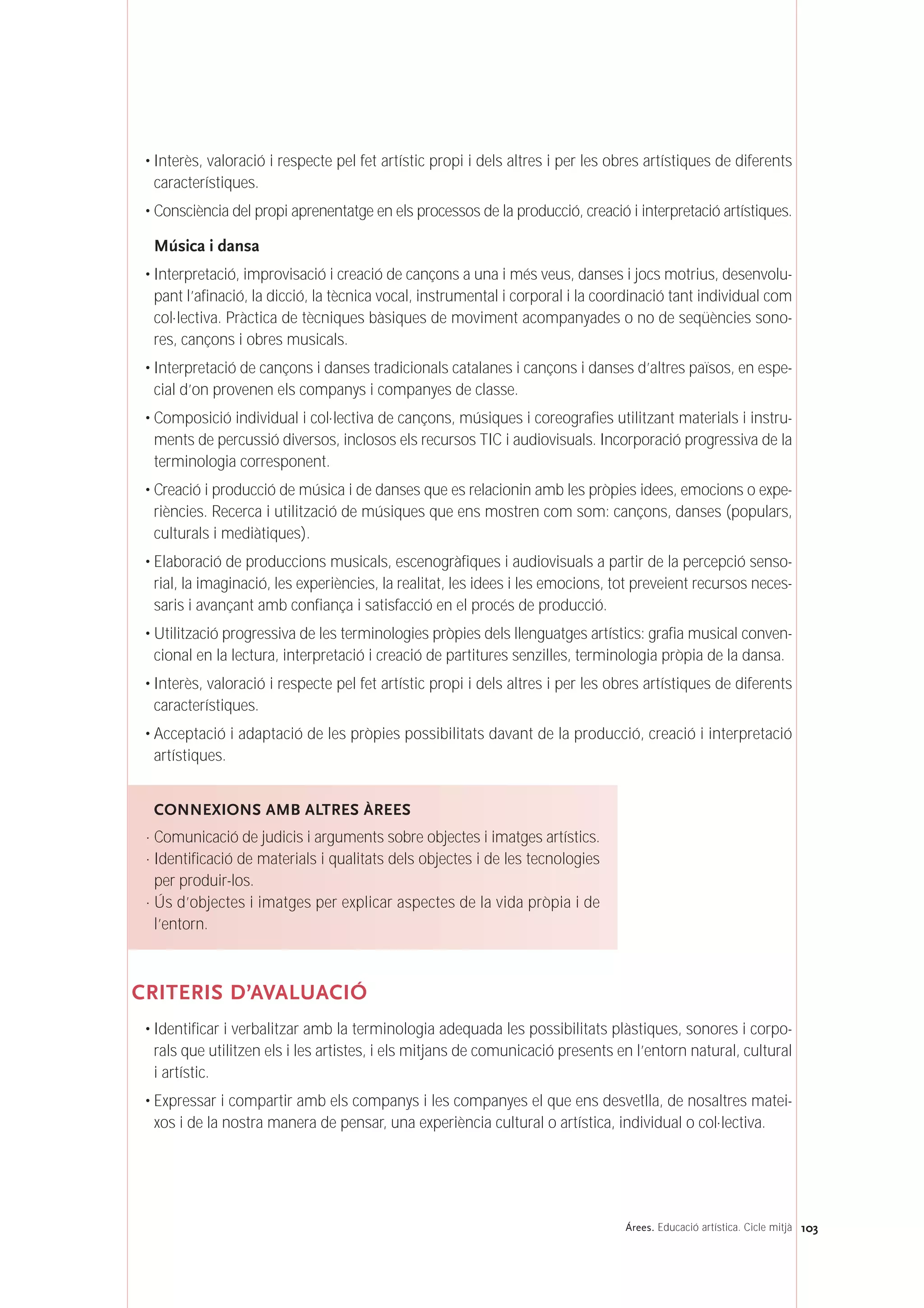 • Interès, valoració i respecte pel fet artístic propi i dels altres i per les obres artístiques de diferents
característiques.
• Consciència del propi aprenentatge en els processos de la producció, creació i interpretació artístiques.
Música i dansa
• Interpretació, improvisació i creació de cançons a una i més veus, danses i jocs motrius, desenvolu-
pant l’afinació, la dicció, la tècnica vocal, instrumental i corporal i la coordinació tant individual com
col·lectiva. Pràctica de tècniques bàsiques de moviment acompanyades o no de seqüències sono-
res, cançons i obres musicals.
• Interpretació de cançons i danses tradicionals catalanes i cançons i danses d’altres països, en espe-
cial d’on provenen els companys i companyes de classe.
• Composició individual i col·lectiva de cançons, músiques i coreografies utilitzant materials i instru-
ments de percussió diversos, inclosos els recursos TIC i audiovisuals. Incorporació progressiva de la
terminologia corresponent.
• Creació i producció de música i de danses que es relacionin amb les pròpies idees, emocions o expe-
riències. Recerca i utilització de músiques que ens mostren com som: cançons, danses (populars,
culturals i mediàtiques).
• Elaboració de produccions musicals, escenogràfiques i audiovisuals a partir de la percepció senso-
rial, la imaginació, les experiències, la realitat, les idees i les emocions, tot preveient recursos neces-
saris i avançant amb confiança i satisfacció en el procés de producció.
• Utilització progressiva de les terminologies pròpies dels llenguatges artístics: grafia musical conven-
cional en la lectura, interpretació i creació de partitures senzilles, terminologia pròpia de la dansa.
• Interès, valoració i respecte pel fet artístic propi i dels altres i per les obres artístiques de diferents
característiques.
• Acceptació i adaptació de les pròpies possibilitats davant de la producció, creació i interpretació
artístiques.
CRITERIS D’AVALUACIÓ
• Identificar i verbalitzar amb la terminologia adequada les possibilitats plàstiques, sonores i corpo-
rals que utilitzen els i les artistes, i els mitjans de comunicació presents en l’entorn natural, cultural
i artístic.
• Expressar i compartir amb els companys i les companyes el que ens desvetlla, de nosaltres matei-
xos i de la nostra manera de pensar, una experiència cultural o artística, individual o col·lectiva.
CONNEXIONS AMB ALTRES ÀREES
· Comunicació de judicis i arguments sobre objectes i imatges artístics.
· Identificació de materials i qualitats dels objectes i de les tecnologies
per produir-los.
· Ús d’objectes i imatges per explicar aspectes de la vida pròpia i de
l’entorn.
103Árees. Educació artística. Cicle mitjà
 