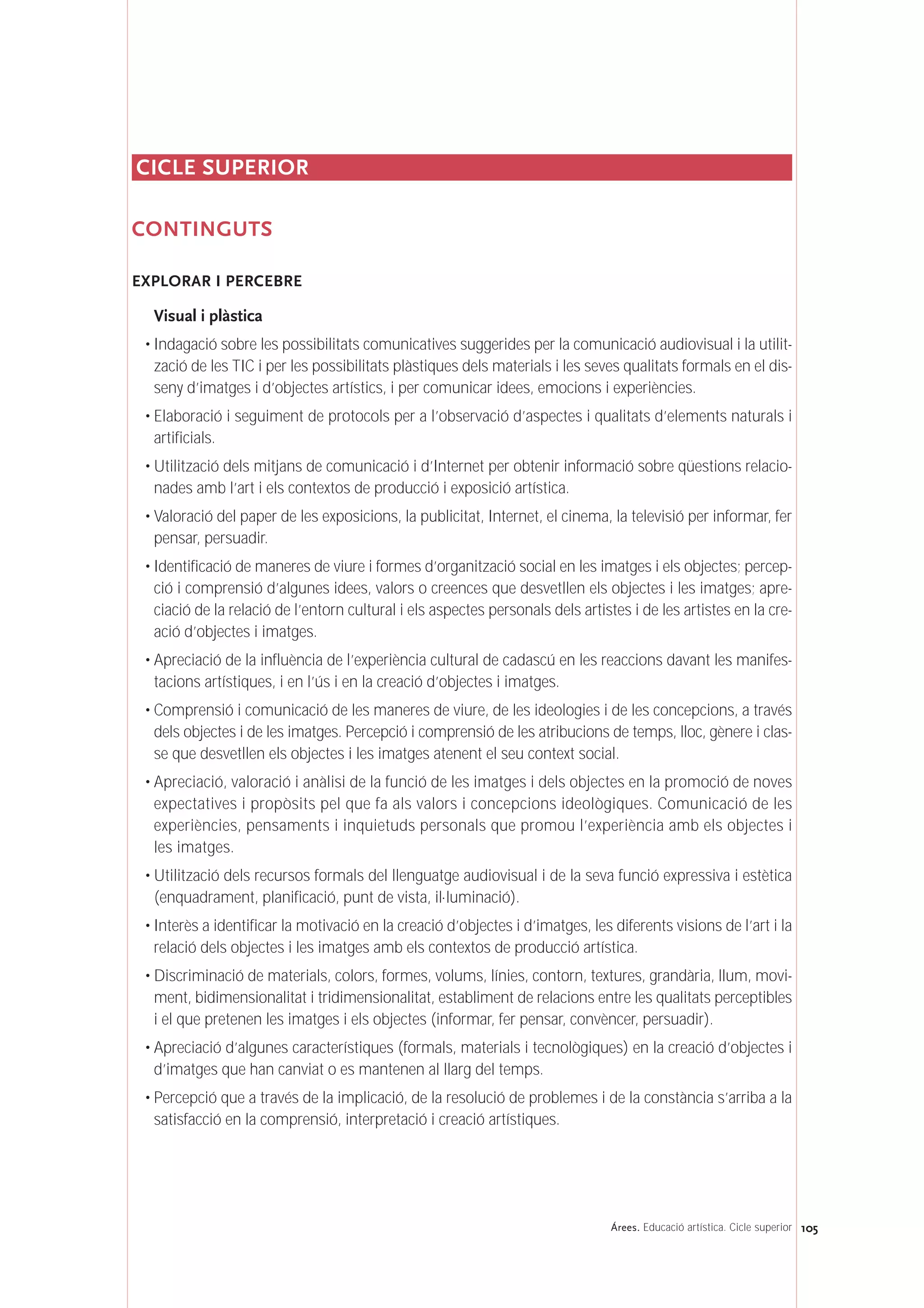 CICLE SUPERIOR
CONTINGUTS
EXPLORAR I PERCEBRE
Visual i plàstica
• Indagació sobre les possibilitats comunicatives suggerides per la comunicació audiovisual i la utilit-
zació de les TIC i per les possibilitats plàstiques dels materials i les seves qualitats formals en el dis-
seny d’imatges i d’objectes artístics, i per comunicar idees, emocions i experiències.
• Elaboració i seguiment de protocols per a l’observació d’aspectes i qualitats d’elements naturals i
artificials.
• Utilització dels mitjans de comunicació i d’Internet per obtenir informació sobre qüestions relacio-
nades amb l’art i els contextos de producció i exposició artística.
• Valoració del paper de les exposicions, la publicitat, Internet, el cinema, la televisió per informar, fer
pensar, persuadir.
• Identificació de maneres de viure i formes d’organització social en les imatges i els objectes; percep-
ció i comprensió d’algunes idees, valors o creences que desvetllen els objectes i les imatges; apre-
ciació de la relació de l’entorn cultural i els aspectes personals dels artistes i de les artistes en la cre-
ació d’objectes i imatges.
• Apreciació de la influència de l’experiència cultural de cadascú en les reaccions davant les manifes-
tacions artístiques, i en l’ús i en la creació d’objectes i imatges.
• Comprensió i comunicació de les maneres de viure, de les ideologies i de les concepcions, a través
dels objectes i de les imatges. Percepció i comprensió de les atribucions de temps, lloc, gènere i clas-
se que desvetllen els objectes i les imatges atenent el seu context social.
• Apreciació, valoració i anàlisi de la funció de les imatges i dels objectes en la promoció de noves
expectatives i propòsits pel que fa als valors i concepcions ideològiques. Comunicació de les
experiències, pensaments i inquietuds personals que promou l’experiència amb els objectes i
les imatges.
• Utilització dels recursos formals del llenguatge audiovisual i de la seva funció expressiva i estètica
(enquadrament, planificació, punt de vista, il·luminació).
• Interès a identificar la motivació en la creació d’objectes i d’imatges, les diferents visions de l’art i la
relació dels objectes i les imatges amb els contextos de producció artística.
• Discriminació de materials, colors, formes, volums, línies, contorn, textures, grandària, llum, movi-
ment, bidimensionalitat i tridimensionalitat, establiment de relacions entre les qualitats perceptibles
i el que pretenen les imatges i els objectes (informar, fer pensar, convèncer, persuadir).
• Apreciació d’algunes característiques (formals, materials i tecnològiques) en la creació d’objectes i
d’imatges que han canviat o es mantenen al llarg del temps.
• Percepció que a través de la implicació, de la resolució de problemes i de la constància s’arriba a la
satisfacció en la comprensió, interpretació i creació artístiques.
105Árees. Educació artística. Cicle superior
 