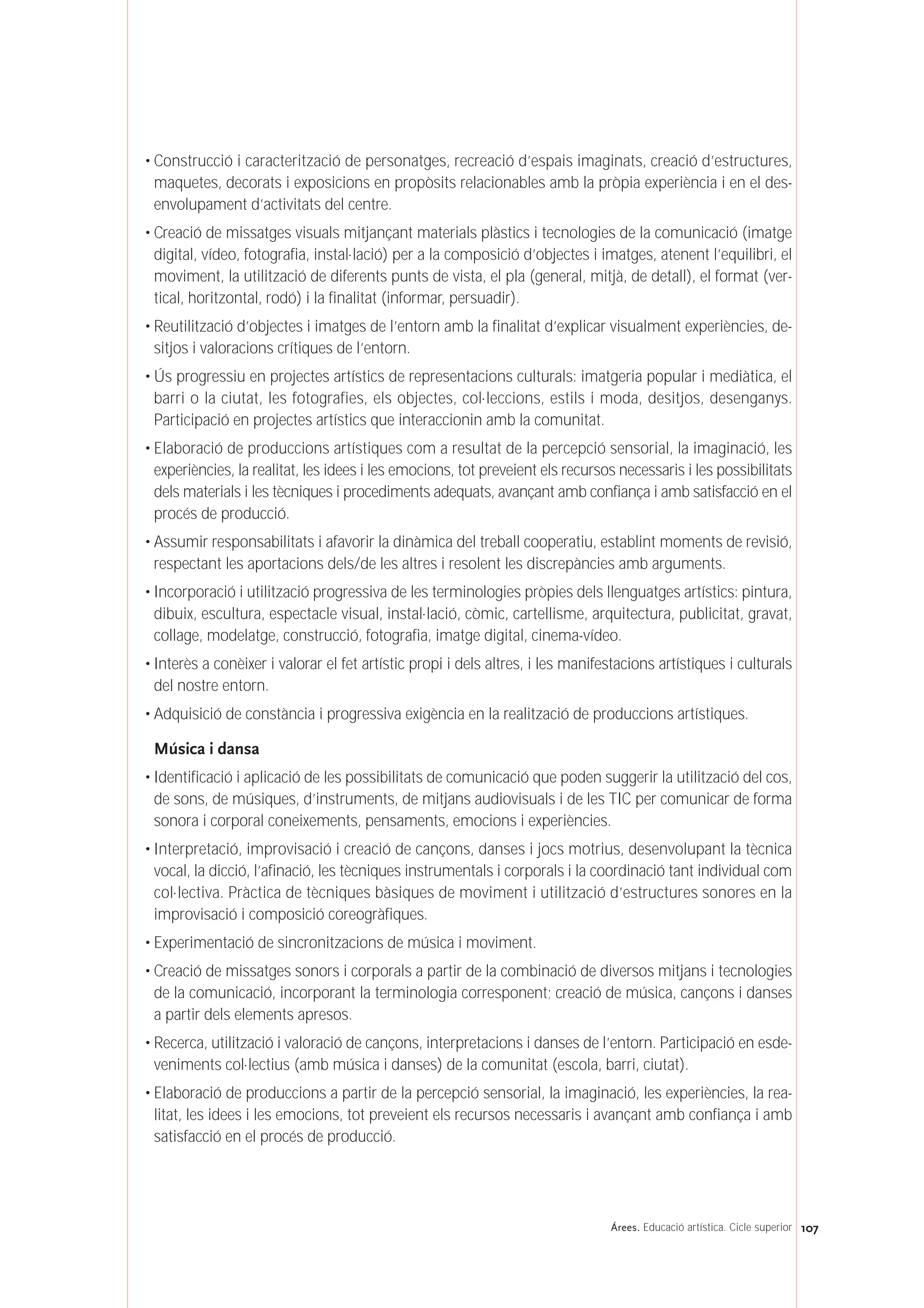 • Construcció i caracterització de personatges, recreació d’espais imaginats, creació d’estructures,
maquetes, decorats i exposicions en propòsits relacionables amb la pròpia experiència i en el des-
envolupament d’activitats del centre.
• Creació de missatges visuals mitjançant materials plàstics i tecnologies de la comunicació (imatge
digital, vídeo, fotografia, instal·lació) per a la composició d’objectes i imatges, atenent l’equilibri, el
moviment, la utilització de diferents punts de vista, el pla (general, mitjà, de detall), el format (ver-
tical, horitzontal, rodó) i la finalitat (informar, persuadir).
• Reutilització d’objectes i imatges de l’entorn amb la finalitat d’explicar visualment experiències, de-
sitjos i valoracions crítiques de l’entorn.
• Ús progressiu en projectes artístics de representacions culturals: imatgeria popular i mediàtica, el
barri o la ciutat, les fotografies, els objectes, col·leccions, estils i moda, desitjos, desenganys.
Participació en projectes artístics que interaccionin amb la comunitat.
• Elaboració de produccions artístiques com a resultat de la percepció sensorial, la imaginació, les
experiències, la realitat, les idees i les emocions, tot preveient els recursos necessaris i les possibilitats
dels materials i les tècniques i procediments adequats, avançant amb confiança i amb satisfacció en el
procés de producció.
• Assumir responsabilitats i afavorir la dinàmica del treball cooperatiu, establint moments de revisió,
respectant les aportacions dels/de les altres i resolent les discrepàncies amb arguments.
• Incorporació i utilització progressiva de les terminologies pròpies dels llenguatges artístics: pintura,
dibuix, escultura, espectacle visual, instal·lació, còmic, cartellisme, arquitectura, publicitat, gravat,
collage, modelatge, construcció, fotografia, imatge digital, cinema-vídeo.
• Interès a conèixer i valorar el fet artístic propi i dels altres, i les manifestacions artístiques i culturals
del nostre entorn.
• Adquisició de constància i progressiva exigència en la realització de produccions artístiques.
Música i dansa
• Identificació i aplicació de les possibilitats de comunicació que poden suggerir la utilització del cos,
de sons, de músiques, d’instruments, de mitjans audiovisuals i de les TIC per comunicar de forma
sonora i corporal coneixements, pensaments, emocions i experiències.
• Interpretació, improvisació i creació de cançons, danses i jocs motrius, desenvolupant la tècnica
vocal, la dicció, l’afinació, les tècniques instrumentals i corporals i la coordinació tant individual com
col·lectiva. Pràctica de tècniques bàsiques de moviment i utilització d’estructures sonores en la
improvisació i composició coreogràfiques.
• Experimentació de sincronitzacions de música i moviment.
• Creació de missatges sonors i corporals a partir de la combinació de diversos mitjans i tecnologies
de la comunicació, incorporant la terminologia corresponent; creació de música, cançons i danses
a partir dels elements apresos.
• Recerca, utilització i valoració de cançons, interpretacions i danses de l’entorn. Participació en esde-
veniments col·lectius (amb música i danses) de la comunitat (escola, barri, ciutat).
• Elaboració de produccions a partir de la percepció sensorial, la imaginació, les experiències, la rea-
litat, les idees i les emocions, tot preveient els recursos necessaris i avançant amb confiança i amb
satisfacció en el procés de producció.
107Árees. Educació artística. Cicle superior
 