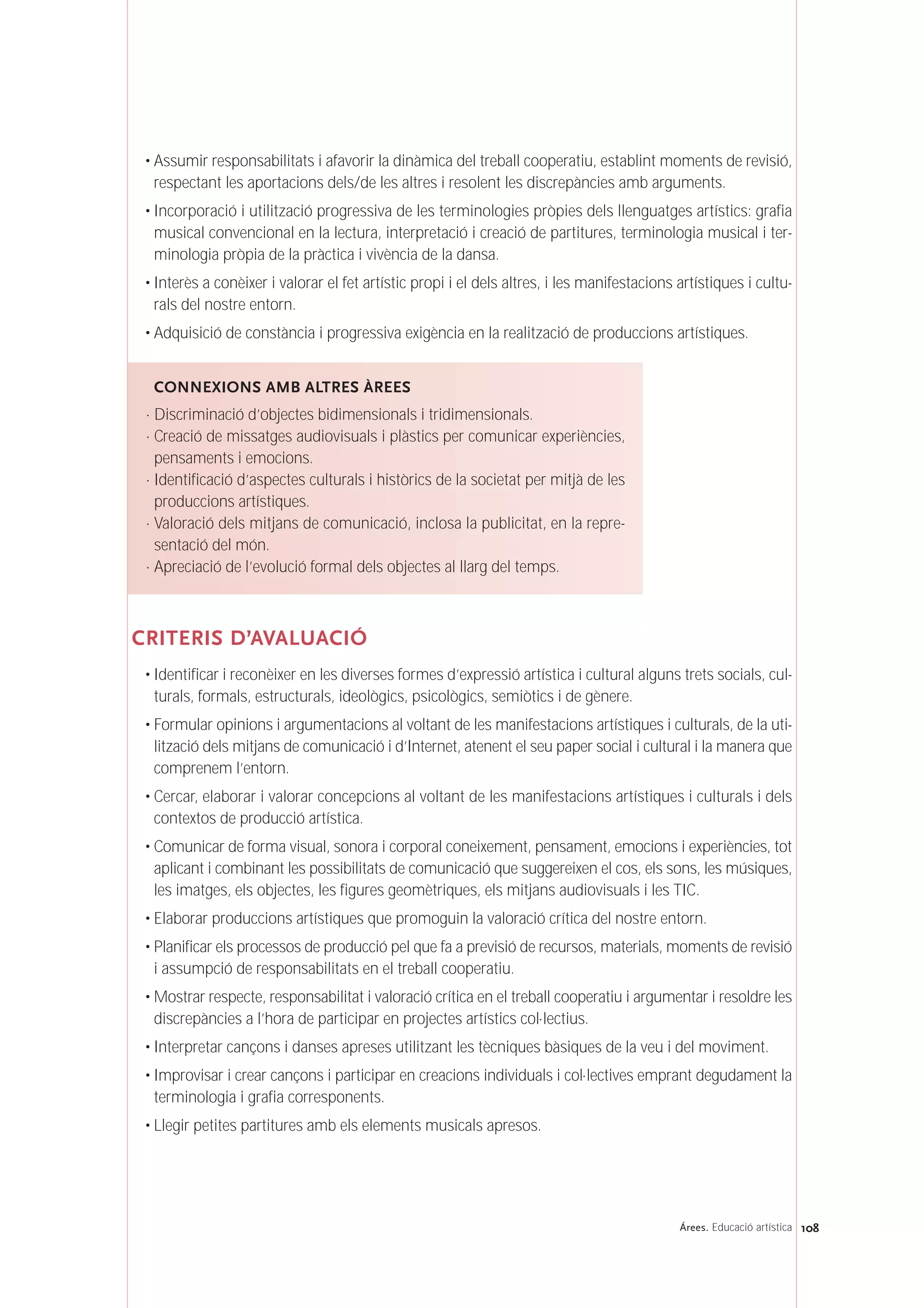• Assumir responsabilitats i afavorir la dinàmica del treball cooperatiu, establint moments de revisió,
respectant les aportacions dels/de les altres i resolent les discrepàncies amb arguments.
• Incorporació i utilització progressiva de les terminologies pròpies dels llenguatges artístics: grafia
musical convencional en la lectura, interpretació i creació de partitures, terminologia musical i ter-
minologia pròpia de la pràctica i vivència de la dansa.
• Interès a conèixer i valorar el fet artístic propi i el dels altres, i les manifestacions artístiques i cultu-
rals del nostre entorn.
• Adquisició de constància i progressiva exigència en la realització de produccions artístiques.
CRITERIS D’AVALUACIÓ
• Identificar i reconèixer en les diverses formes d’expressió artística i cultural alguns trets socials, cul-
turals, formals, estructurals, ideològics, psicològics, semiòtics i de gènere.
• Formular opinions i argumentacions al voltant de les manifestacions artístiques i culturals, de la uti-
lització dels mitjans de comunicació i d’Internet, atenent el seu paper social i cultural i la manera que
comprenem l’entorn.
• Cercar, elaborar i valorar concepcions al voltant de les manifestacions artístiques i culturals i dels
contextos de producció artística.
• Comunicar de forma visual, sonora i corporal coneixement, pensament, emocions i experiències, tot
aplicant i combinant les possibilitats de comunicació que suggereixen el cos, els sons, les músiques,
les imatges, els objectes, les figures geomètriques, els mitjans audiovisuals i les TIC.
• Elaborar produccions artístiques que promoguin la valoració crítica del nostre entorn.
• Planificar els processos de producció pel que fa a previsió de recursos, materials, moments de revisió
i assumpció de responsabilitats en el treball cooperatiu.
• Mostrar respecte, responsabilitat i valoració crítica en el treball cooperatiu i argumentar i resoldre les
discrepàncies a l’hora de participar en projectes artístics col·lectius.
• Interpretar cançons i danses apreses utilitzant les tècniques bàsiques de la veu i del moviment.
• Improvisar i crear cançons i participar en creacions individuals i col·lectives emprant degudament la
terminologia i grafia corresponents.
• Llegir petites partitures amb els elements musicals apresos.
CONNEXIONS AMB ALTRES ÀREES
· Discriminació d’objectes bidimensionals i tridimensionals.
· Creació de missatges audiovisuals i plàstics per comunicar experiències,
pensaments i emocions.
· Identificació d’aspectes culturals i històrics de la societat per mitjà de les
produccions artístiques.
· Valoració dels mitjans de comunicació, inclosa la publicitat, en la repre-
sentació del món.
· Apreciació de l’evolució formal dels objectes al llarg del temps.
108Árees. Educació artística
 