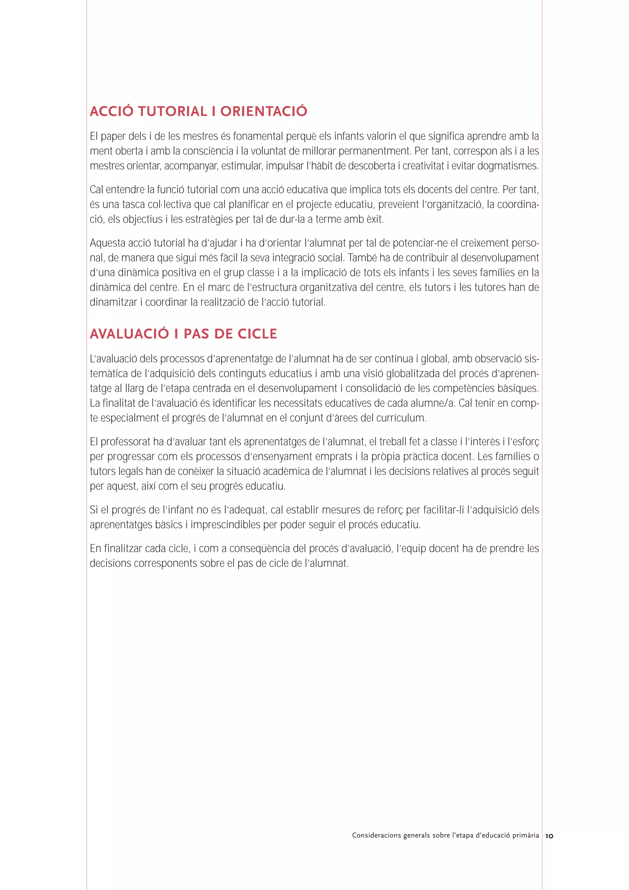 10Consideracions generals sobre l’etapa d’educació primària
ACCIÓ TUTORIAL I ORIENTACIÓ
El paper dels i de les mestres és fonamental perquè els infants valorin el que significa aprendre amb la
ment oberta i amb la consciència i la voluntat de millorar permanentment. Per tant, correspon als i a les
mestres orientar, acompanyar, estimular, impulsar l’hàbit de descoberta i creativitat i evitar dogmatismes.
Cal entendre la funció tutorial com una acció educativa que implica tots els docents del centre. Per tant,
és una tasca col·lectiva que cal planificar en el projecte educatiu, preveient l’organització, la coordina-
ció, els objectius i les estratègies per tal de dur-la a terme amb èxit.
Aquesta acció tutorial ha d’ajudar i ha d’orientar l’alumnat per tal de potenciar-ne el creixement perso-
nal, de manera que sigui més fàcil la seva integració social. També ha de contribuir al desenvolupament
d’una dinàmica positiva en el grup classe i a la implicació de tots els infants i les seves famílies en la
dinàmica del centre. En el marc de l’estructura organitzativa del centre, els tutors i les tutores han de
dinamitzar i coordinar la realització de l’acció tutorial.
AVALUACIÓ I PAS DE CICLE
L’avaluació dels processos d’aprenentatge de l’alumnat ha de ser contínua i global, amb observació sis-
temàtica de l’adquisició dels continguts educatius i amb una visió globalitzada del procés d’aprenen-
tatge al llarg de l’etapa centrada en el desenvolupament i consolidació de les competències bàsiques.
La finalitat de l’avaluació és identificar les necessitats educatives de cada alumne/a. Cal tenir en comp-
te especialment el progrés de l’alumnat en el conjunt d’àrees del currículum.
El professorat ha d’avaluar tant els aprenentatges de l’alumnat, el treball fet a classe i l’interès i l’esforç
per progressar com els processos d’ensenyament emprats i la pròpia pràctica docent. Les famílies o
tutors legals han de conèixer la situació acadèmica de l’alumnat i les decisions relatives al procés seguit
per aquest, així com el seu progrés educatiu.
Si el progrés de l’infant no és l’adequat, cal establir mesures de reforç per facilitar-li l’adquisició dels
aprenentatges bàsics i imprescindibles per poder seguir el procés educatiu.
En finalitzar cada cicle, i com a conseqüència del procés d’avaluació, l’equip docent ha de prendre les
decisions corresponents sobre el pas de cicle de l’alumnat.
 