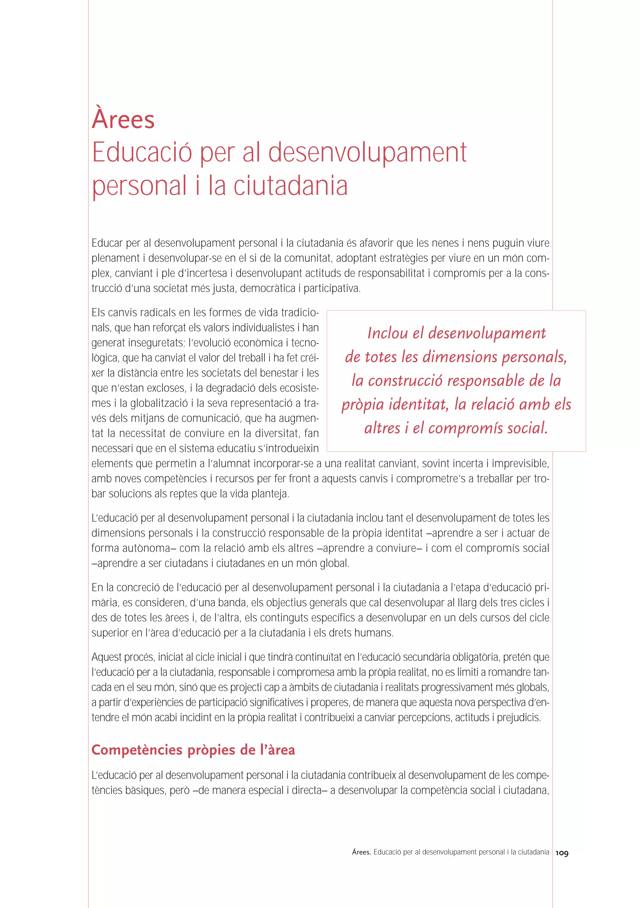 109Árees. Educació per al desenvolupament personal i la ciutadania
Àrees
Educació per al desenvolupament
personal i la ciutadania
Educar per al desenvolupament personal i la ciutadania és afavorir que les nenes i nens puguin viure
plenament i desenvolupar-se en el si de la comunitat, adoptant estratègies per viure en un món com-
plex, canviant i ple d’incertesa i desenvolupant actituds de responsabilitat i compromís per a la cons-
trucció d’una societat més justa, democràtica i participativa.
Els canvis radicals en les formes de vida tradicio-
nals, que han reforçat els valors individualistes i han
generat inseguretats; l’evolució econòmica i tecno-
lògica, que ha canviat el valor del treball i ha fet créi-
xer la distància entre les societats del benestar i les
que n’estan excloses, i la degradació dels ecosiste-
mes i la globalització i la seva representació a tra-
vés dels mitjans de comunicació, que ha augmen-
tat la necessitat de conviure en la diversitat, fan
necessari que en el sistema educatiu s’introdueixin
elements que permetin a l’alumnat incorporar-se a una realitat canviant, sovint incerta i imprevisible,
amb noves competències i recursos per fer front a aquests canvis i comprometre’s a treballar per tro-
bar solucions als reptes que la vida planteja.
L’educació per al desenvolupament personal i la ciutadania inclou tant el desenvolupament de totes les
dimensions personals i la construcció responsable de la pròpia identitat –aprendre a ser i actuar de
forma autònoma– com la relació amb els altres –aprendre a conviure– i com el compromís social
–aprendre a ser ciutadans i ciutadanes en un món global.
En la concreció de l’educació per al desenvolupament personal i la ciutadania a l’etapa d’educació pri-
mària, es consideren, d’una banda, els objectius generals que cal desenvolupar al llarg dels tres cicles i
des de totes les àrees i, de l’altra, els continguts específics a desenvolupar en un dels cursos del cicle
superior en l’àrea d’educació per a la ciutadania i els drets humans.
Aquest procés, iniciat al cicle inicial i que tindrà continuïtat en l’educació secundària obligatòria, pretén que
l’educació per a la ciutadania, responsable i compromesa amb la pròpia realitat, no es limiti a romandre tan-
cada en el seu món, sinó que es projecti cap a àmbits de ciutadania i realitats progressivament més globals,
a partir d’experiències de participació significatives i properes, de manera que aquesta nova perspectiva d’en-
tendre el món acabi incidint en la pròpia realitat i contribueixi a canviar percepcions, actituds i prejudicis.
Competències pròpies de l’àrea
L’educació per al desenvolupament personal i la ciutadania contribueix al desenvolupament de les compe-
tències bàsiques, però –de manera especial i directa– a desenvolupar la competència social i ciutadana,
Inclou el desenvolupament
de totes les dimensions personals,
la construcció responsable de la
pròpia identitat, la relació amb els
altres i el compromís social.
 